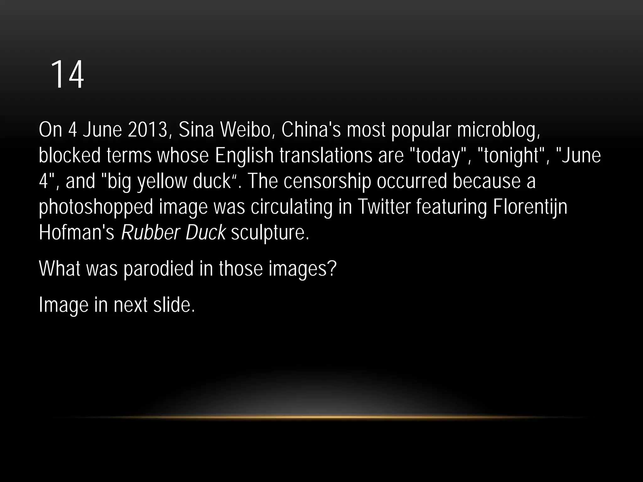 14
On 4 June 2013, Sina Weibo, China's most popular microblog,
blocked terms whose English translations are "today", "tonight", "June
4", and "big yellow duck“. The censorship occurred because a
photoshopped image was circulating in Twitter featuring Florentijn
Hofman's Rubber Duck sculpture.
What was parodied in those images?
Image in next slide.
 
