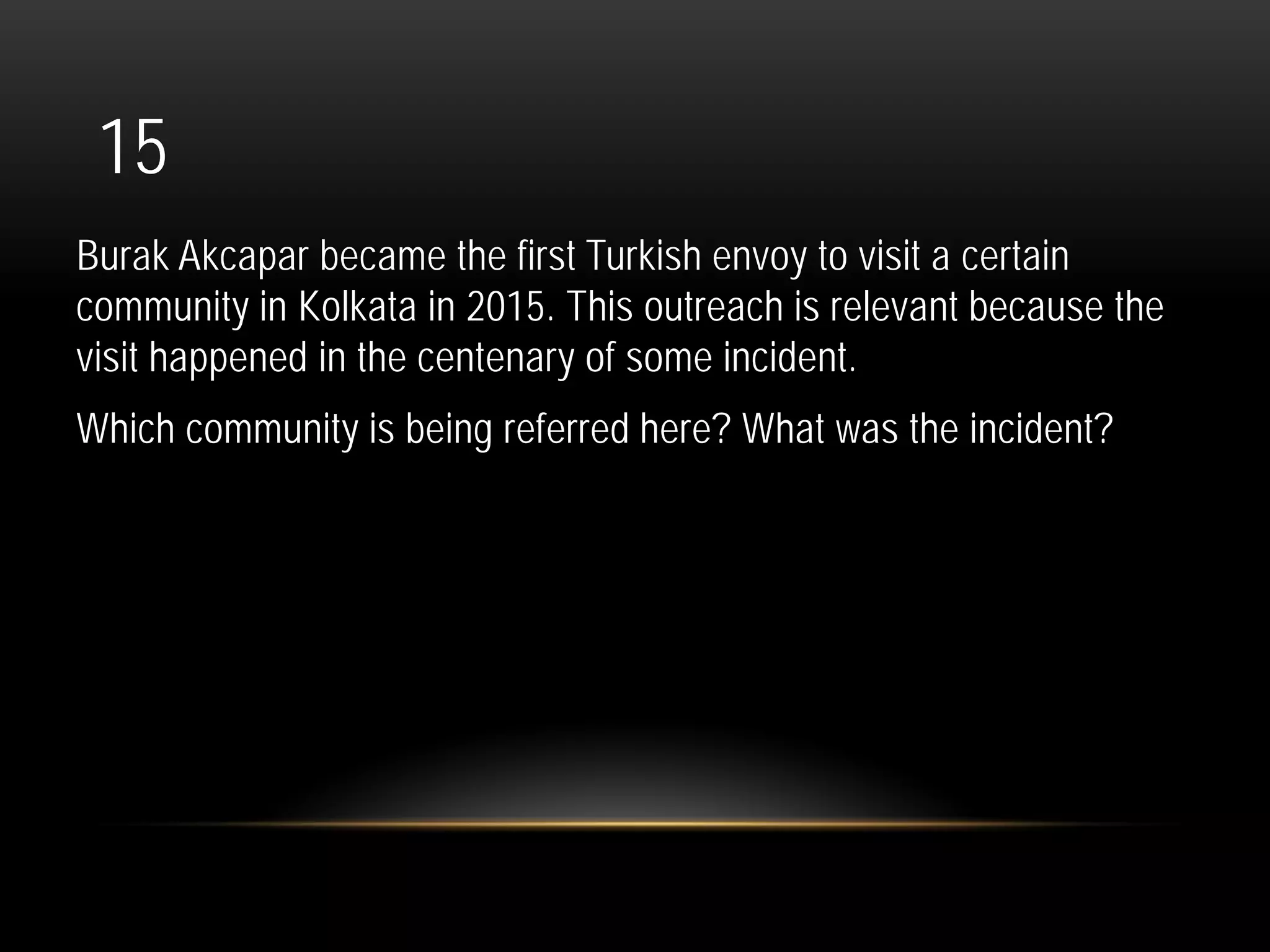 15
Burak Akcapar became the first Turkish envoy to visit a certain
community in Kolkata in 2015. This outreach is relevant because the
visit happened in the centenary of some incident.
Which community is being referred here? What was the incident?
 
