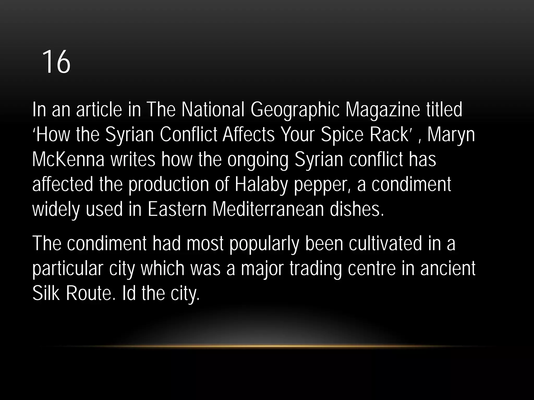16
In an article in The National Geographic Magazine titled
‘How the Syrian Conflict Affects Your Spice Rack’ , Maryn
McKenna writes how the ongoing Syrian conflict has
affected the production of Halaby pepper, a condiment
widely used in Eastern Mediterranean dishes.
The condiment had most popularly been cultivated in a
particular city which was a major trading centre in ancient
Silk Route. Id the city.
 