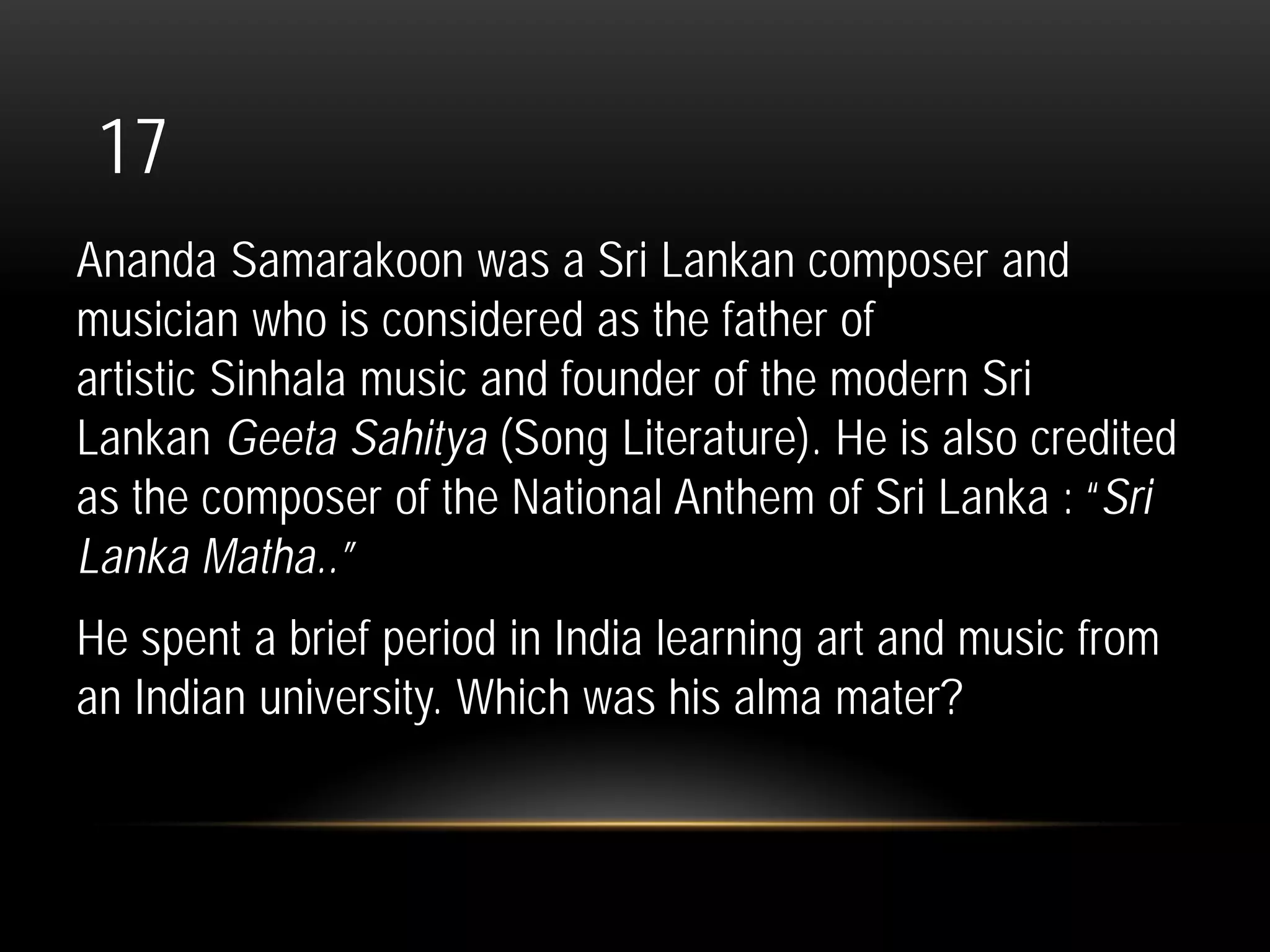 17
Ananda Samarakoon was a Sri Lankan composer and
musician who is considered as the father of
artistic Sinhala music and founder of the modern Sri
Lankan Geeta Sahitya (Song Literature). He is also credited
as the composer of the National Anthem of Sri Lanka : “Sri
Lanka Matha..”
He spent a brief period in India learning art and music from
an Indian university. Which was his alma mater?
 
