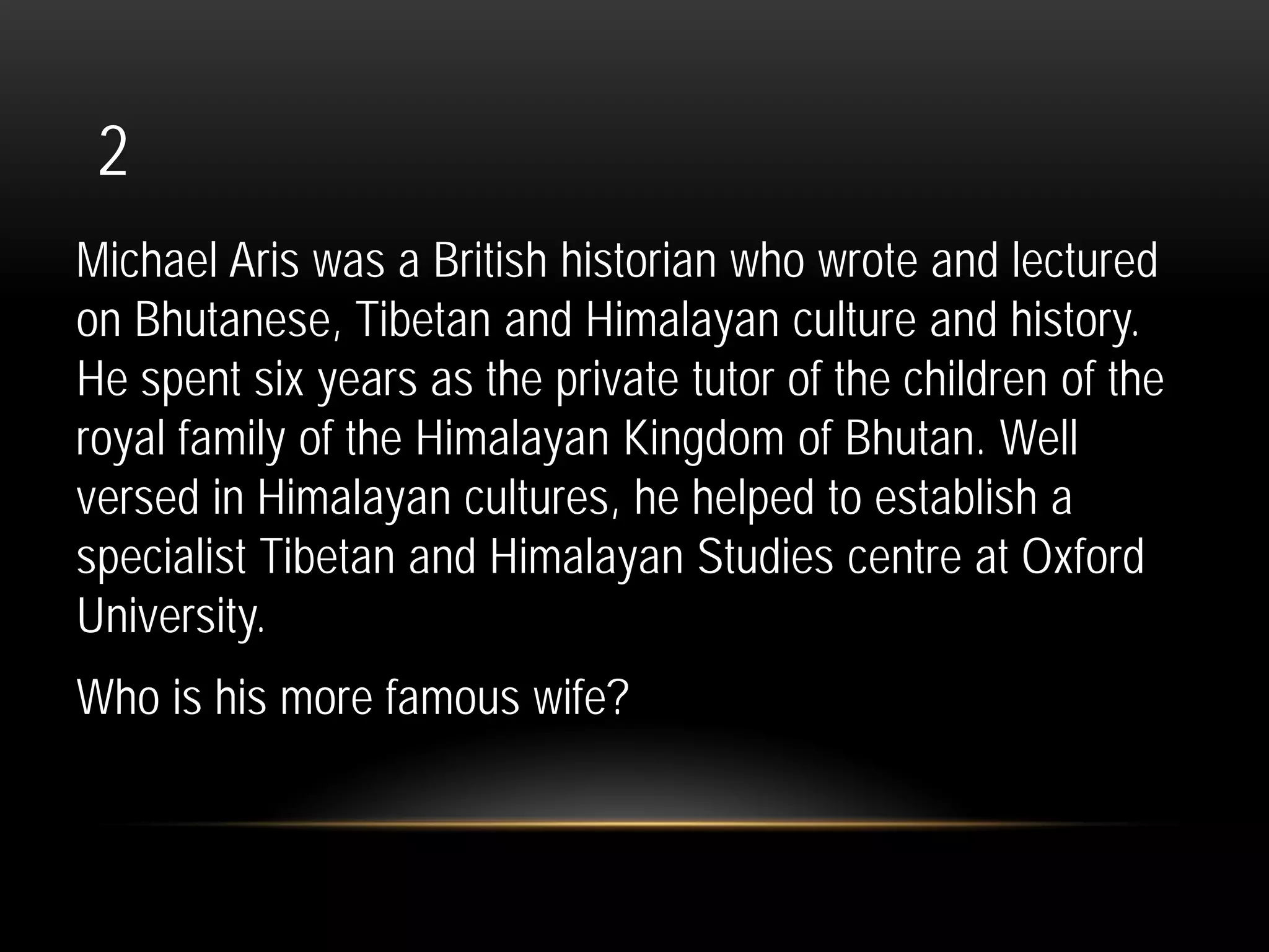 2
Michael Aris was a British historian who wrote and lectured
on Bhutanese, Tibetan and Himalayan culture and history.
He spent six years as the private tutor of the children of the
royal family of the Himalayan Kingdom of Bhutan. Well
versed in Himalayan cultures, he helped to establish a
specialist Tibetan and Himalayan Studies centre at Oxford
University.
Who is his more famous wife?
 