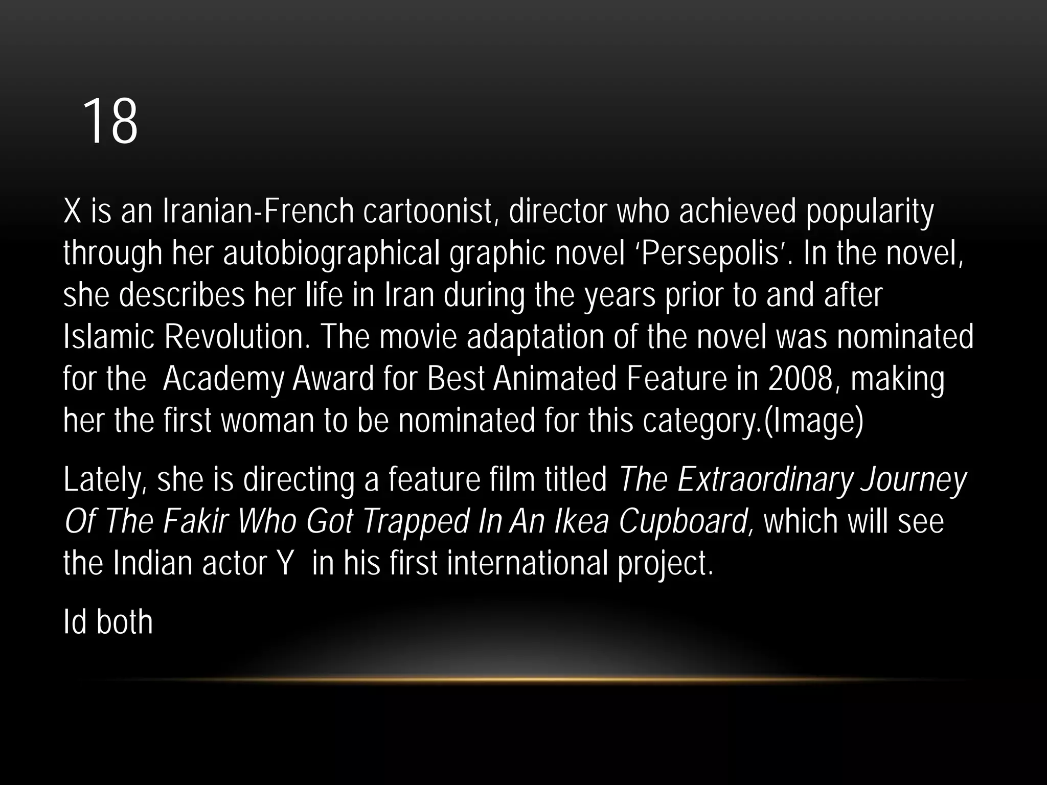 18
X is an Iranian-French cartoonist, director who achieved popularity
through her autobiographical graphic novel ‘Persepolis’. In the novel,
she describes her life in Iran during the years prior to and after
Islamic Revolution. The movie adaptation of the novel was nominated
for the Academy Award for Best Animated Feature in 2008, making
her the first woman to be nominated for this category.(Image)
Lately, she is directing a feature film titled The Extraordinary Journey
Of The Fakir Who Got Trapped In An Ikea Cupboard, which will see
the Indian actor Y in his first international project.
Id both
 
