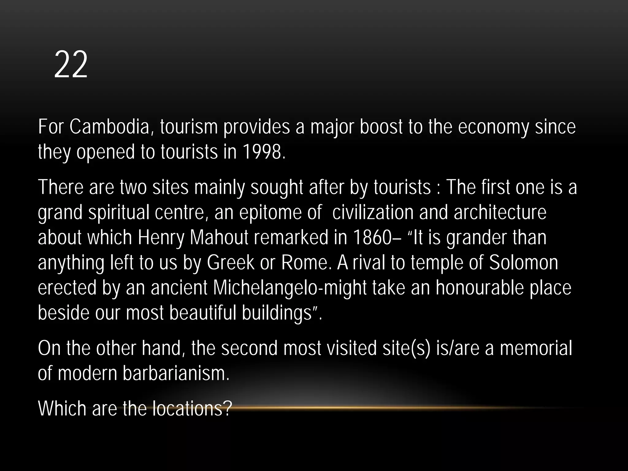 22
For Cambodia, tourism provides a major boost to the economy since
they opened to tourists in 1998.
There are two sites mainly sought after by tourists : The first one is a
grand spiritual centre, an epitome of civilization and architecture
about which Henry Mahout remarked in 1860– “It is grander than
anything left to us by Greek or Rome. A rival to temple of Solomon
erected by an ancient Michelangelo-might take an honourable place
beside our most beautiful buildings”.
On the other hand, the second most visited site(s) is/are a memorial
of modern barbarianism.
Which are the locations?
 
