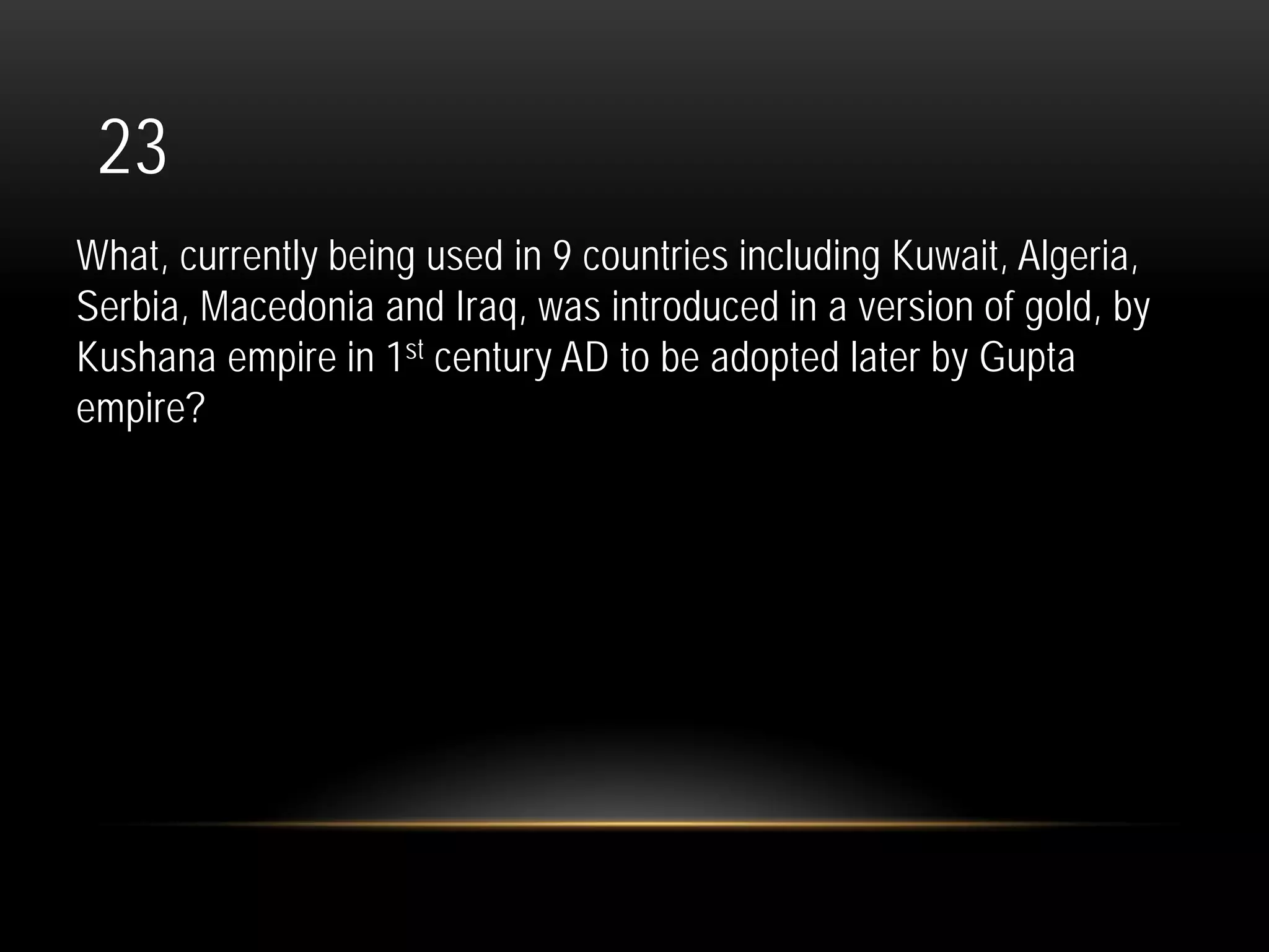 23
What, currently being used in 9 countries including Kuwait, Algeria,
Serbia, Macedonia and Iraq, was introduced in a version of gold, by
Kushana empire in 1st century AD to be adopted later by Gupta
empire?
 