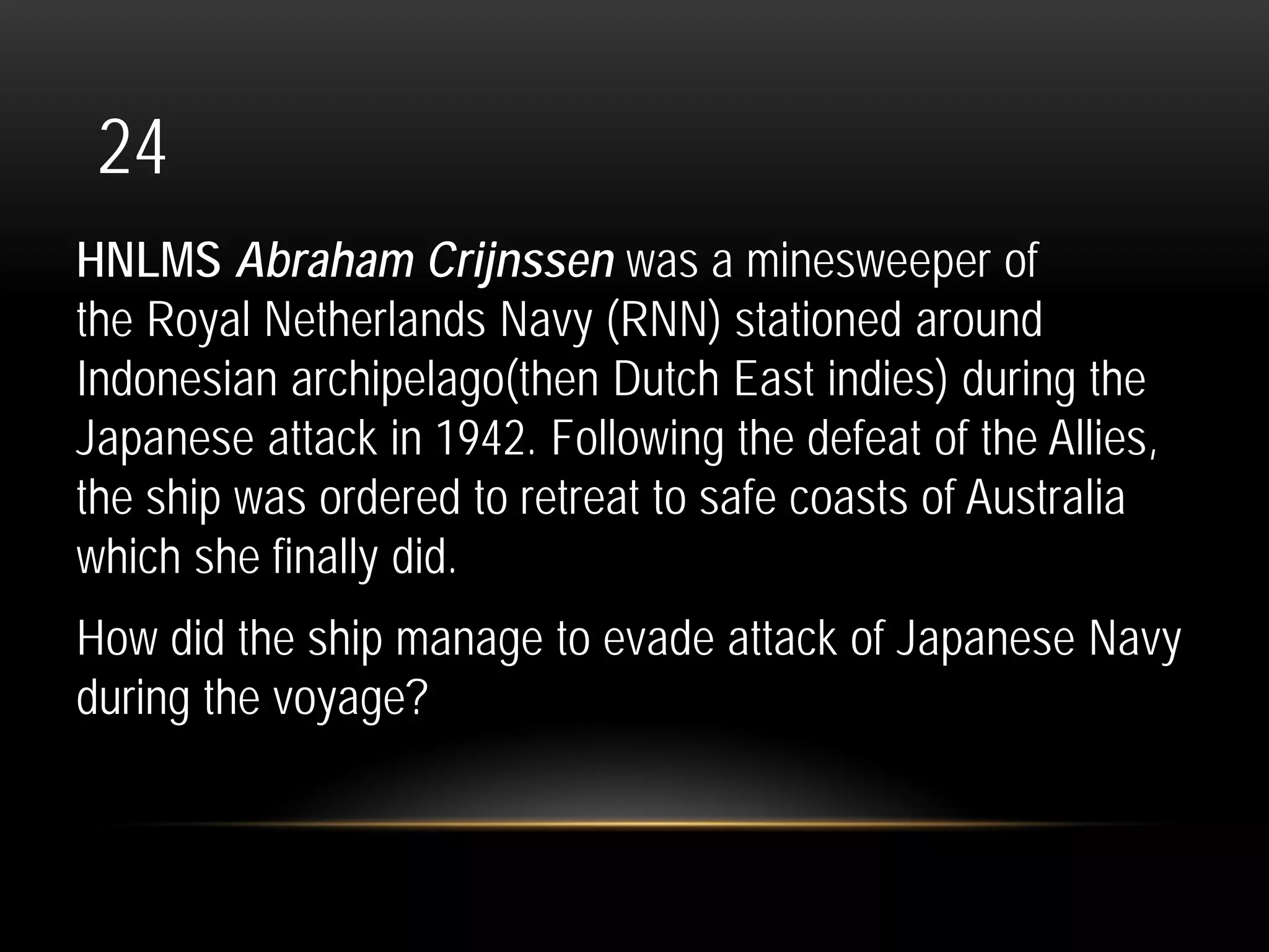 24
HNLMS Abraham Crijnssen was a minesweeper of
the Royal Netherlands Navy (RNN) stationed around
Indonesian archipelago(then Dutch East indies) during the
Japanese attack in 1942. Following the defeat of the Allies,
the ship was ordered to retreat to safe coasts of Australia
which she finally did.
How did the ship manage to evade attack of Japanese Navy
during the voyage?
 