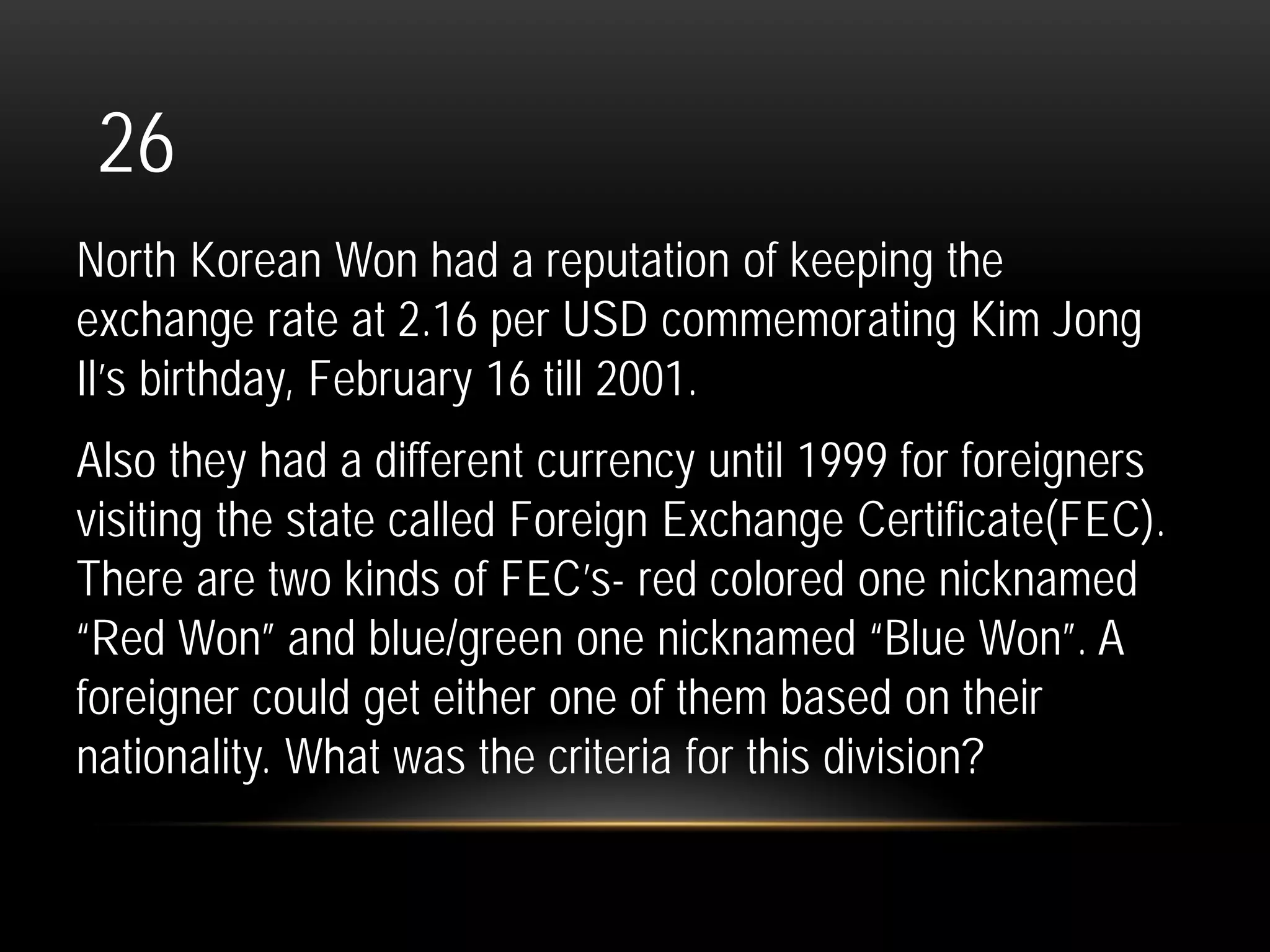 26
North Korean Won had a reputation of keeping the
exchange rate at 2.16 per USD commemorating Kim Jong
Il’s birthday, February 16 till 2001.
Also they had a different currency until 1999 for foreigners
visiting the state called Foreign Exchange Certificate(FEC).
There are two kinds of FEC’s- red colored one nicknamed
“Red Won” and blue/green one nicknamed “Blue Won”. A
foreigner could get either one of them based on their
nationality. What was the criteria for this division?
 