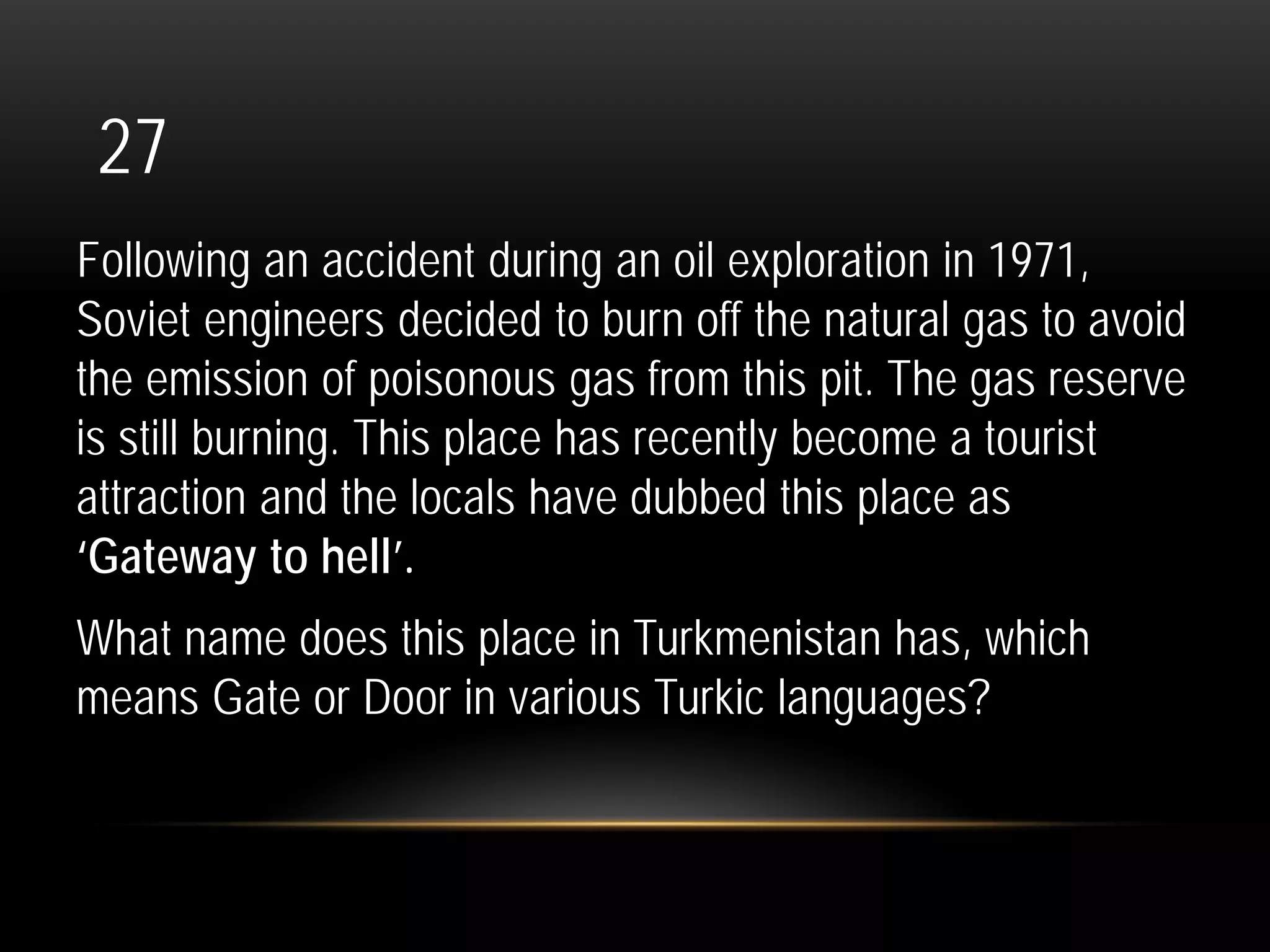 27
Following an accident during an oil exploration in 1971,
Soviet engineers decided to burn off the natural gas to avoid
the emission of poisonous gas from this pit. The gas reserve
is still burning. This place has recently become a tourist
attraction and the locals have dubbed this place as
‘Gateway to hell’.
What name does this place in Turkmenistan has, which
means Gate or Door in various Turkic languages?
 