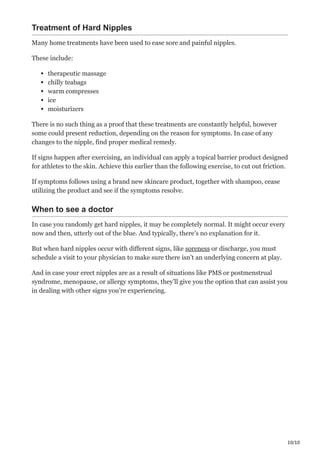 10/10
Treatment of Hard Nipples
Many home treatments have been used to ease sore and painful nipples.
These include:
therapeutic massage
chilly teabags
warm compresses
ice
moisturizers
There is no such thing as a proof that these treatments are constantly helpful, however
some could present reduction, depending on the reason for symptoms. In case of any
changes to the nipple, find proper medical remedy.
If signs happen after exercising, an individual can apply a topical barrier product designed
for athletes to the skin. Achieve this earlier than the following exercise, to cut out friction.
If symptoms follows using a brand new skincare product, together with shampoo, cease
utilizing the product and see if the symptoms resolve.
When to see a doctor
In case you randomly get hard nipples, it may be completely normal. It might occur every
now and then, utterly out of the blue. And typically, there’s no explanation for it.
But when hard nipples occur with different signs, like soreness or discharge, you must
schedule a visit to your physician to make sure there isn’t an underlying concern at play.
And in case your erect nipples are as a result of situations like PMS or postmenstrual
syndrome, menopause, or allergy symptoms, they’ll give you the option that can assist you
in dealing with other signs you’re experiencing.
 