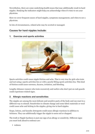2/10
Nevertheless, there are some underlying health issues that may additionally result in hard
nipples. Studying the indicators might help you acknowledge when it’s time to see your
physician.
Here we cover frequent causes of hard nipples, symptoms management, and when to see a
physician.
In lots of circumstances, related ache may be averted or managed.
Causes for hard nipples include:
1. Exercise and sports activities
Sports activities could cause nipple friction and ache. That is very true for girls who train
and not using a sports activities bra or with a poorly fitting sports activities bra. This kind
of friction could cause soreness, dryness, irritation, and bleeding.
Lengthy-distance runners who train excessively and surfers who don’t put on rash guards
could experience related signs.
2. Allergic reactions and sensitivities
The nipples are among the most delicate and sensitive parts of the body and can react in a
different way to stimuli. Sensitivities to climate change and some fabric materials or wool
could cause ache and itching in the nipples, giving rise to hard nipples.
Soaps, lotions, and laundry detergents could cause allergic reactions in addition to
itchiness. They can additionally trigger the nipple to seem red or chapped.
The truth is Nipple hardness is just one sign of an allergy or sensitivity. Different signs
you must look ahead to embrace are:
redness
 