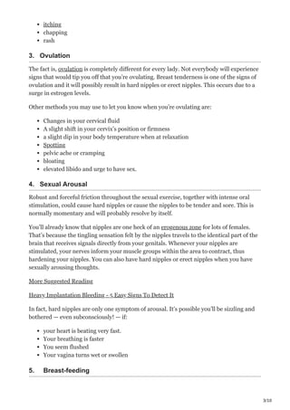 3/10
itching
chapping
rash
3. Ovulation
The fact is, ovulation is completely different for every lady. Not everybody will experience
signs that would tip you off that you’re ovulating. Breast tenderness is one of the signs of
ovulation and it will possibly result in hard nipples or erect nipples. This occurs due to a
surge in estrogen levels.
Other methods you may use to let you know when you’re ovulating are:
Changes in your cervical fluid
A slight shift in your cervix’s position or firmness
a slight dip in your body temperature when at relaxation
Spotting
pelvic ache or cramping
bloating
elevated libido and urge to have sex.
4. Sexual Arousal
Robust and forceful friction throughout the sexual exercise, together with intense oral
stimulation, could cause hard nipples or cause the nipples to be tender and sore. This is
normally momentary and will probably resolve by itself.
You’ll already know that nipples are one heck of an erogenous zone for lots of females.
That’s because the tingling sensation felt by the nipples travels to the identical part of the
brain that receives signals directly from your genitals. Whenever your nipples are
stimulated, your nerves inform your muscle groups within the area to contract, thus
hardening your nipples. You can also have hard nipples or erect nipples when you have
sexually arousing thoughts.
More Suggested Reading
Heavy Implantation Bleeding - 5 Easy Signs To Detect It
In fact, hard nipples are only one symptom of arousal. It’s possible you’ll be sizzling and
bothered — even subconsciously! — if:
your heart is beating very fast.
Your breathing is faster
You seem flushed
Your vagina turns wet or swollen
5. Breast-feeding
 