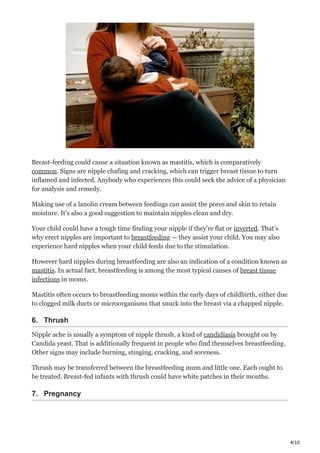 4/10
Breast-feeding could cause a situation known as mastitis, which is comparatively
common. Signs are nipple chafing and cracking, which can trigger breast tissue to turn
inflamed and infected. Anybody who experiences this could seek the advice of a physician
for analysis and remedy.
Making use of a lanolin cream between feedings can assist the pores and skin to retain
moisture. It’s also a good suggestion to maintain nipples clean and dry.
Your child could have a tough time finding your nipple if they’re flat or inverted. That’s
why erect nipples are important to breastfeeding — they assist your child. You may also
experience hard nipples when your child feeds due to the stimulation.
However hard nipples during breastfeeding are also an indication of a condition known as
mastitis. In actual fact, breastfeeding is among the most typical causes of breast tissue
infections in moms.
Mastitis often occurs to breastfeeding moms within the early days of childbirth, either due
to clogged milk ducts or microorganisms that snuck into the breast via a chapped nipple.
6. Thrush
Nipple ache is usually a symptom of nipple thrush, a kind of candidiasis brought on by
Candida yeast. That is additionally frequent in people who find themselves breastfeeding.
Other signs may include burning, stinging, cracking, and soreness.
Thrush may be transferred between the breastfeeding mum and little one. Each ought to
be treated. Breast-fed infants with thrush could have white patches in their mouths.
7. Pregnancy
 