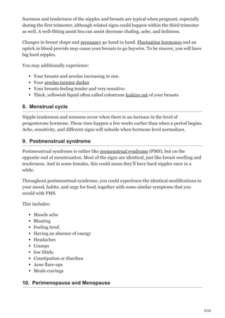 5/10
Soreness and tenderness of the nipples and breasts are typical when pregnant, especially
during the first trimester, although related signs could happen within the third trimester
as well. A well-fitting assist bra can assist decrease chafing, ache, and itchiness.
Changes in breast shape and pregnancy go hand in hand. Fluctuating hormones and an
uptick in blood provide may cause your breasts to go haywire. To be sincere, you will have
big hard nipples.
You may additionally experience:
Your breasts and areolas increasing in size.
Your areolas turning darker
Your breasts feeling tender and very sensitive.
Thick, yellowish liquid often called colostrum leaking out of your breasts
8. Menstrual cycle
Nipple tenderness and soreness occur when there is an increase in the level of
progesterone hormone. These rises happen a few weeks earlier than when a period begins.
Ache, sensitivity, and different signs will subside when hormone level normalizes.
9. Postmenstrual syndrome
Postmenstrual syndrome is rather like premenstrual syndrome (PMS), but on the
opposite end of menstruation. Most of the signs are identical, just like breast swelling and
tenderness. And in some females, this could mean they’ll have hard nipples once in a
while.
Throughout postmenstrual syndrome, you could experience the identical modifications to
your mood, habits, and urge for food, together with some similar symptoms that you
would with PMS.
This includes:
Muscle ache
Bloating
Feeling tired.
Having an absence of energy
Headaches
Cramps
low libido
Constipation or diarrhea
Acne flare-ups
Meals cravings
10. Perimenopause and Menopause
 