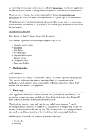 6/10
As ladies begin to undergo perimenopause and enter menopause, breasts and nipples can
turn into very sore, tender, or in any other case sensitive. It results from hormone shifts.
There are a lot of changes that go through your body during perimenopause and
menopause, it’s hard to maintain. Breast tenderness is a typical sign of perimenopause.
This is because there’s a decrease in your estrogen level as you get nearer to menopause.
It’s uncommon, nevertheless, it’s possible you have hard nipples due to the modifications
in your breasts.
More Suggested Reading
Itchy Breast No Rash? 5 Simple Causes And Treatment
You can even experience the following during that stage of life:
irregular menstruation
Insomnia
Hot flashes
Mood changes
Dryness of the vaginal.
Trouble peeing
Changes in libido
Decreased fertility
11. Contraception
- Advertisement -
Some unwanted side effects of birth control tablets are just like signs of early pregnancy.
They have an inclination to resolve as soon as the body gets accustomed to the
medication, which normally takes some months. If these unwanted side effects don’t
resolve with time, contact your physician.
12. Piercings
Your nipples can become less or more sensitive after you may have pierced them. This
means that you can have more hard nipples if you don’t give it some bling. They could
react faster to stimuli like material or somebody’s touch.
Though nipple piercings could look cool, they do include some dangers. Primarily,
microorganism can enter your breast from the outlet created by the piercing, even if you
remove the jewelry and let the piercing heal. The microorganism that enters your breast
can result in mastitis, an infection of the breast tissue that causes nipple hardness.
Different signs of mastitis that you must watch out for include:
breast ache
swelling
 