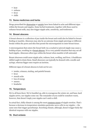 7/10
heat
redness
fever
chills
13. Some medicines and herbs
Drugs prescribed for depression or anxiety have been linked to ache and different signs
within the breasts and nipples. Some herbal treatments, together with those used to
enhance breast milk, may also trigger nipple ache, sensitivity, and tenderness.
14. Breast abscess
A breast abscess is a collection of pus inside the breast and could also be linked to breast-
feeding or mastitis. Abscesses may also be an outcome from nipple piercings or different
breaks within the pores and skin that permit the microorganism to enter breast tissue.
A microorganism that enters the breast both via a cracked or pierced nipple may cause a
buildup of pus, resulting in a breast abscess. It is a very painful situation that may set off
hard nipples. Abscesses often type within the breast when mastitis is left untreated.
Breast abscesses could cause nipple ache, redness, heat, swelling, and fever. A healthcare
skilled ought to drain them. Small abscesses can typically be drained with a needle and
syringe, whereas bigger ones require an incision.
Different signs of a breast abscess to look out for are:
tender, crimson, sizzling, and painful breasts
fever
muscle ache
loss of energy
nausea
headache
15. Temperature
We’ve all been there: We’re bundled up, able to courageous the winter air, and bam, hard
nipples arrive, our nipples come out. The remainder of you could be somehow warm,
however, that doesn’t imply your nipples can’t catch a chill.
In actual fact, chilly climate is among the most common causes of nipple erection. That’s
because a decrease in temperature simulates particular nerve cells in our nipples — the
same ones that trigger goosebumps. Scorching climate, although, doesn’t trigger fairly the
identical response with our nipples.
16. Duct ectasia
 