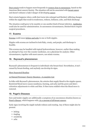 8/10
Duct ectasia tends to happen most frequently in women close to menopause, based on the
American Most cancers Society. The situation will not be associated with breast cancer
and doesn’t enhance a lady’s danger of developing cancer.
Duct ectasia happens when a milk duct turns into enlarged and blocked, inflicting changes
within the nipple that result in tenderness, redness, itchiness, ache, and thick discharge.
The situation could grow to be mastitis or one another kind of breast infection. Antibiotics
could also be used for administration. In uncommon circumstances, blocked ducts require
surgical procedures.
17. Eczema
Eczema could cause itching and ache in one or both nipples.
Nipples with eczema are inclined to look flaky, crusty, and purple, and discharge is
feasible.
This eczema may be handled with topical hydrocortisone, however, earlier than making
an attempt to buy over-the-counter medicines, see a physician for analysis. Other
circumstances, together with most cancers, can mimic eczema.
18. Reynaud’s phenomenon
Reynaud’s phenomenon is frequent in individuals who breast-feed. Nevertheless, it isn’t
caused by breast-feeding, and anybody can develop its signs.
More Suggested Reading
10 Natural Pregnancy Energy Boosters : A complete List
In folks with Reynaud’s phenomenon, the arteries that supply blood to the nipples spasm.
Restricted blood move causes numbness, burning, and ache and the pores and skin’s
coloration adjustments to white and blue. It then turns reddish when the blood move is
restored.
19. Paget’s Diseases
Sore and tender nipples are additionally a symptom of an uncommon situation known as
Paget’s disease, which happens with 1 to 4 percent of all breast cancers.
Early signs involving the nipple include redness and crusting. Any of these might also be
present:
itching
tingling
sensitivity
ache
 