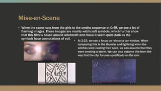 Mise-en-Scene
▪ When the scene cuts from the girls to the credits sequence at 0:49, we see a lot of
flashing images. These images are mainly witchcraft symbols, which further show
that this film is based around witchcraft and make it seem quite dark as the
symbols have connotations of evil.
• At 2:23, we see a focus on rain on a car window. When
comparing this to the thunder and lightning when the
witches were casting their spell, we can assume that they
were creating a storm. We can also assume this from the
way that the clip focuses specifically on the rain.
 