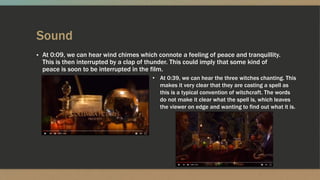 Sound
▪ At 0:09, we can hear wind chimes which connote a feeling of peace and tranquillity.
This is then interrupted by a clap of thunder. This could imply that some kind of
peace is soon to be interrupted in the film.
• At 0:39, we can hear the three witches chanting. This
makes it very clear that they are casting a spell as
this is a typical convention of witchcraft. The words
do not make it clear what the spell is, which leaves
the viewer on edge and wanting to find out what it is.
 