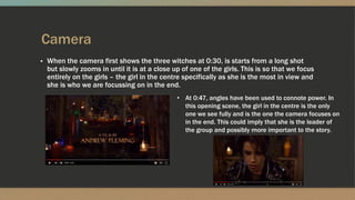 Camera
▪ When the camera first shows the three witches at 0:30, is starts from a long shot
but slowly zooms in until it is at a close up of one of the girls. This is so that we focus
entirely on the girls – the girl in the centre specifically as she is the most in view and
she is who we are focussing on in the end.
• At 0:47, angles have been used to connote power. In
this opening scene, the girl in the centre is the only
one we see fully and is the one the camera focuses on
in the end. This could imply that she is the leader of
the group and possibly more important to the story.
 