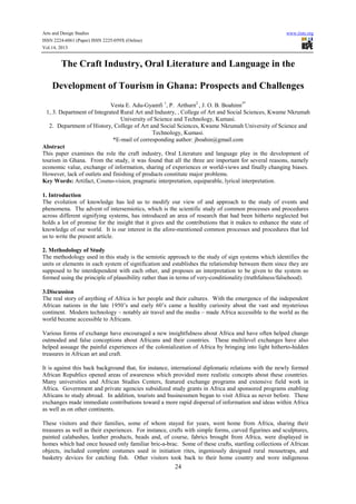 Arts and Design Studies
ISSN 2224-6061 (Paper) ISSN 2225-059X (Online)
Vol.14, 2013

www.iiste.org

The Craft Industry, Oral Literature and Language in the
Development of Tourism in Ghana: Prospects and Challenges
Vesta E. Adu-Gyamfi 1, P. Arthurn2 , J. O. B. Boahinn3*
1, 3. Department of Integrated Rural Art and Industry, , College of Art and Social Sciences, Kwame Nkrumah
University of Science and Technology, Kumasi.
2. Department of History, College of Art and Social Sciences, Kwame Nkrumah University of Science and
Technology, Kumasi.
*E-mail of corresponding author: jboahin@gmail.com
Abstract
This paper examines the role the craft industry, Oral Literature and language play in the development of
tourism in Ghana. From the study, it was found that all the three are important for several reasons, namely
economic value, exchange of information, sharing of experiences or world-views and finally changing biases.
However, lack of outlets and finishing of products constitute major problems.
Key Words: Artifact, Cosmo-vision, pragmatic interpretation, equiparable, lyrical interpretation.
1. Introduction
The evolution of knowledge has led us to modify our view of and approach to the study of events and
phenomena. The advent of intersemiotics, which is the scientific study of common processes and procedures
across different signifying systems, has introduced an area of research that had been hitherto neglected but
holds a lot of promise for the insight that it gives and the contributions that it makes to enhance the state of
knowledge of our world. It is our interest in the afore-mentioned common processes and procedures that led
us to write the present article.
2. Methodology of Study
The methodology used in this study is the semiotic approach to the study of sign systems which identifies the
units or elements in each system of signification and establishes the relationship between them since they are
supposed to be interdependent with each other, and proposes an interpretation to be given to the system so
formed using the principle of plausibility rather than in terms of very-conditionality (truthfulness/falsehood).
3.Discussion
The real story of anything of Africa is her people and their cultures. With the emergence of the independent
African nations in the late 1950’s and early 60’s came a healthy curiosity about the vast and mysterious
continent. Modern technology – notably air travel and the media – made Africa accessible to the world as the
world became accessible to Africans.
Various forms of exchange have encouraged a new insightfulness about Africa and have often helped change
outmoded and false conceptions about Africans and their countries. These multilevel exchanges have also
helped assuage the painful experiences of the colonialization of Africa by bringing into light hitherto-hidden
treasures in African art and craft.
It is against this back background that, for instance, international diplomatic relations with the newly formed
African Republics opened areas of awareness which provided more realistic concepts about these countries.
Many universities and African Studies Centers, featured exchange programs and extensive field work in
Africa. Government and private agencies subsidized study grants in Africa and sponsored programs enabling
Africans to study abroad. In addition, tourists and businessmen began to visit Africa as never before. These
exchanges made immediate contributions toward a more rapid dispersal of information and ideas within Africa
as well as on other continents.
These visitors and their families, some of whom stayed for years, went home from Africa, sharing their
treasures as well as their experiences. For instance, crafts with simple forms, carved figurines and sculptures,
painted calabashes, leather products, beads and, of course, fabrics brought from Africa, were displayed in
homes which had once housed only familiar bric-a-brac. Some of these crafts, startling collections of African
objects, included complete costumes used in initiation rites, ingeniously designed rural mousetraps, and
basketry devices for catching fish. Other visitors took back to their home country and wore indigenous

24

 