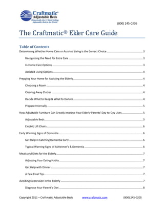 (800) 245-0205


The Craftmatic® Elder Care Guide
Table of Contents
Determining Whether Home Care or Assisted Living is the Correct Choice ................................................. 3

       Recognizing the Need for Extra Care .................................................................................................... 3

       In-Home Care Options .......................................................................................................................... 3

       Assisted Living Options ......................................................................................................................... 4

Prepping Your Home for Assisting the Elderly .............................................................................................. 4

       Choosing a Room .................................................................................................................................. 4

       Clearing Away Clutter ........................................................................................................................... 4

       Decide What to Keep & What to Donate .............................................................................................. 4

       Prepare Internally ................................................................................................................................. 5

How Adjustable Furniture Can Greatly Improve Your Elderly Parents' Day-to-Day Lives ............................ 5

       Adjustable Beds..................................................................................................................................... 5

       Electric Lift Chairs .................................................................................................................................. 6

Early Warning Signs of Dementia.................................................................................................................. 6

       Get Help in Catching Dementia Early .................................................................................................... 6

       Typical Warning Signs of Alzheimer’s & Dementia ............................................................................... 6

Meals and Diets for the Elderly ..................................................................................................................... 7

       Adjusting Your Eating Habits ................................................................................................................. 7

       Get Help with Dinner ............................................................................................................................ 7

       A Few Final Tips..................................................................................................................................... 7

Avoiding Depression in the Elderly ............................................................................................................... 7

       Diagnose Your Parent’s Diet ................................................................................................................. 8


Copyright 2011 – Craftmatic Adjustable Beds                                     www.craftmatic.com                                  (800) 245-0205
 