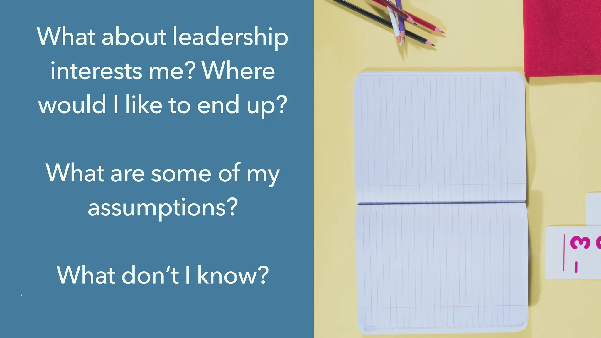 What about leadership
interests me? Where
would I like to end up?
What are some of my
assumptions?
What don’t I know?

 