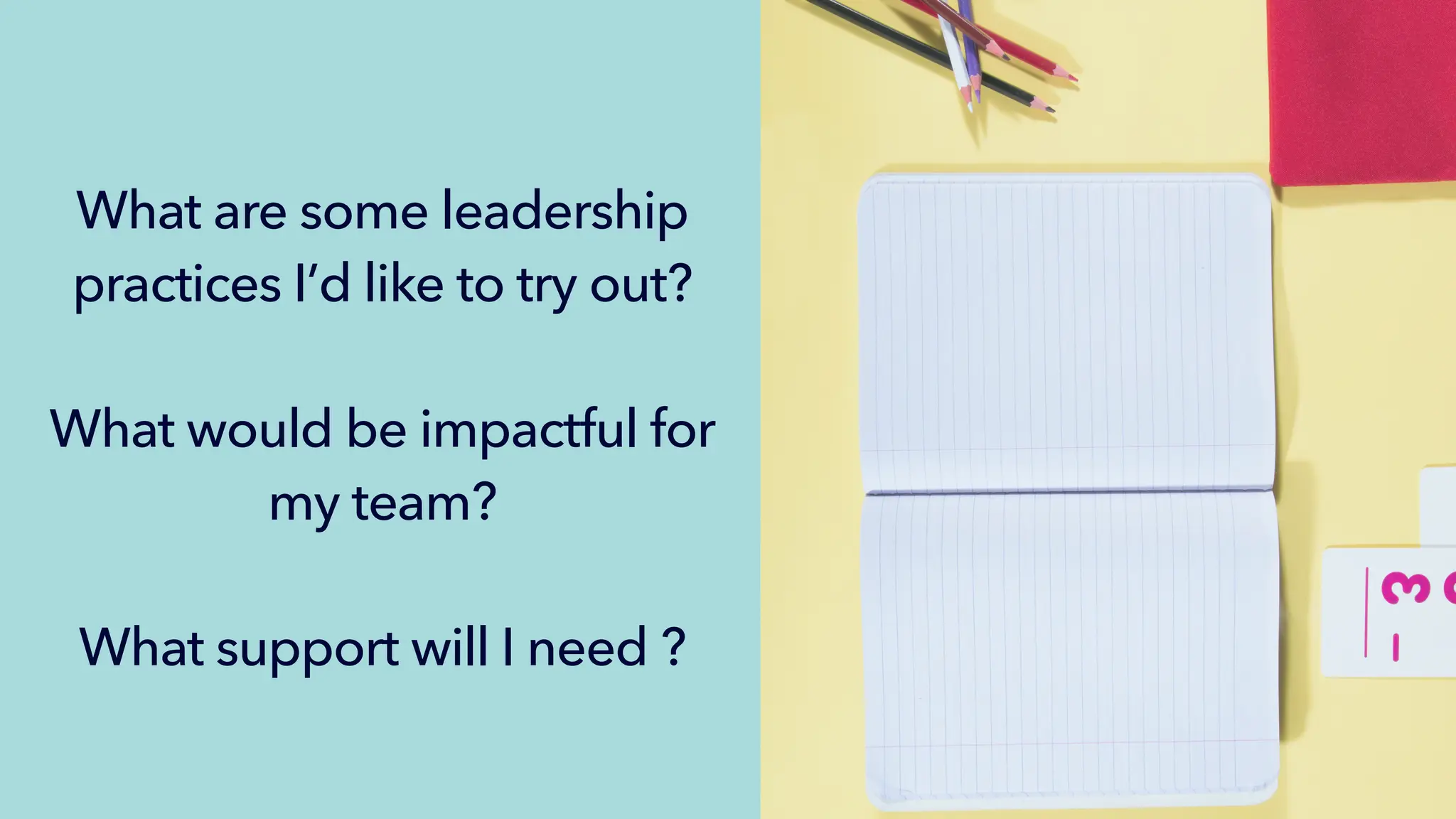 What are some leadership
practices I’d like to try out?
What would be impactful for
my team?
What support will I need ?
 