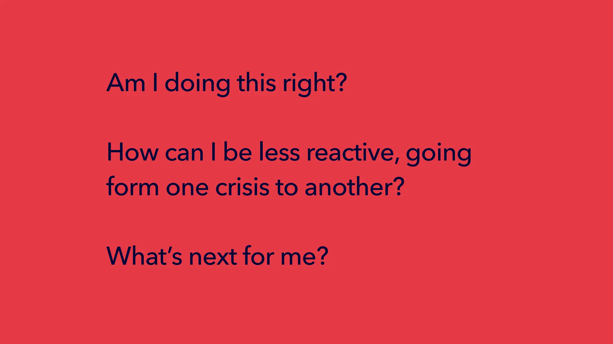 Am I doing this right?
How can I be less reactive, going
form one crisis to another?
What’s next for me?
 