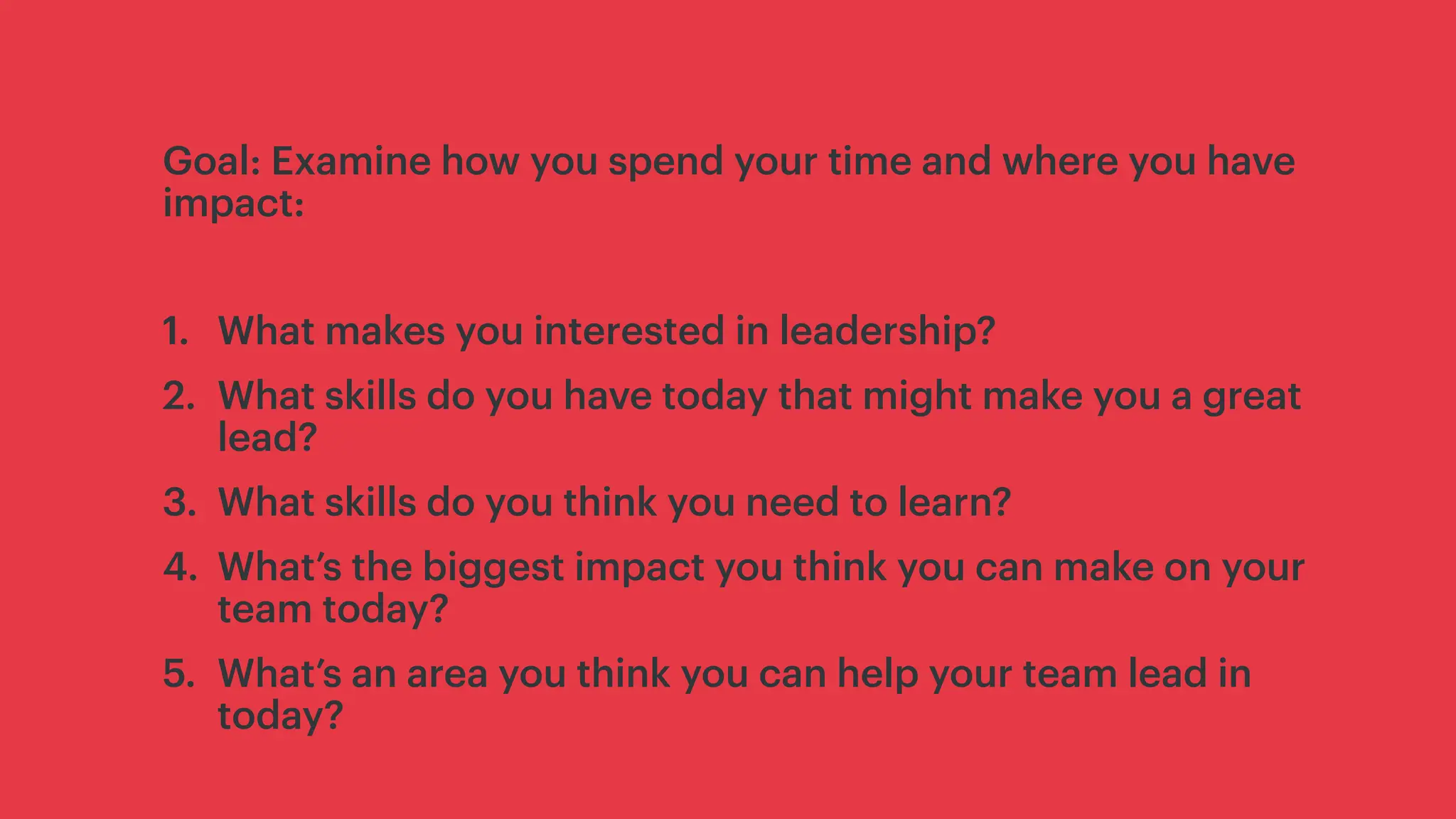 Goal: Examine how you spend your time and where you have
impact:
1. What makes you interested in leadership?
2. What skills do you have today that might make you a great
lead?
3. What skills do you think you need to learn?
4. What’s the biggest impact you think you can make on your
team today?
5. What’s an area you think you can help your team lead in
today?
 