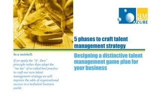 Designing a distinctive talent
management game plan for
your business
5 phases to craft talent
management strategy
In a nutshell:
If we apply the “if - then”
principle rather than adopt the
“me too” of so-called best practice
to craft our own talent
management strategy we will
improve the odds of organisational
success in a turbulent business
world.
 