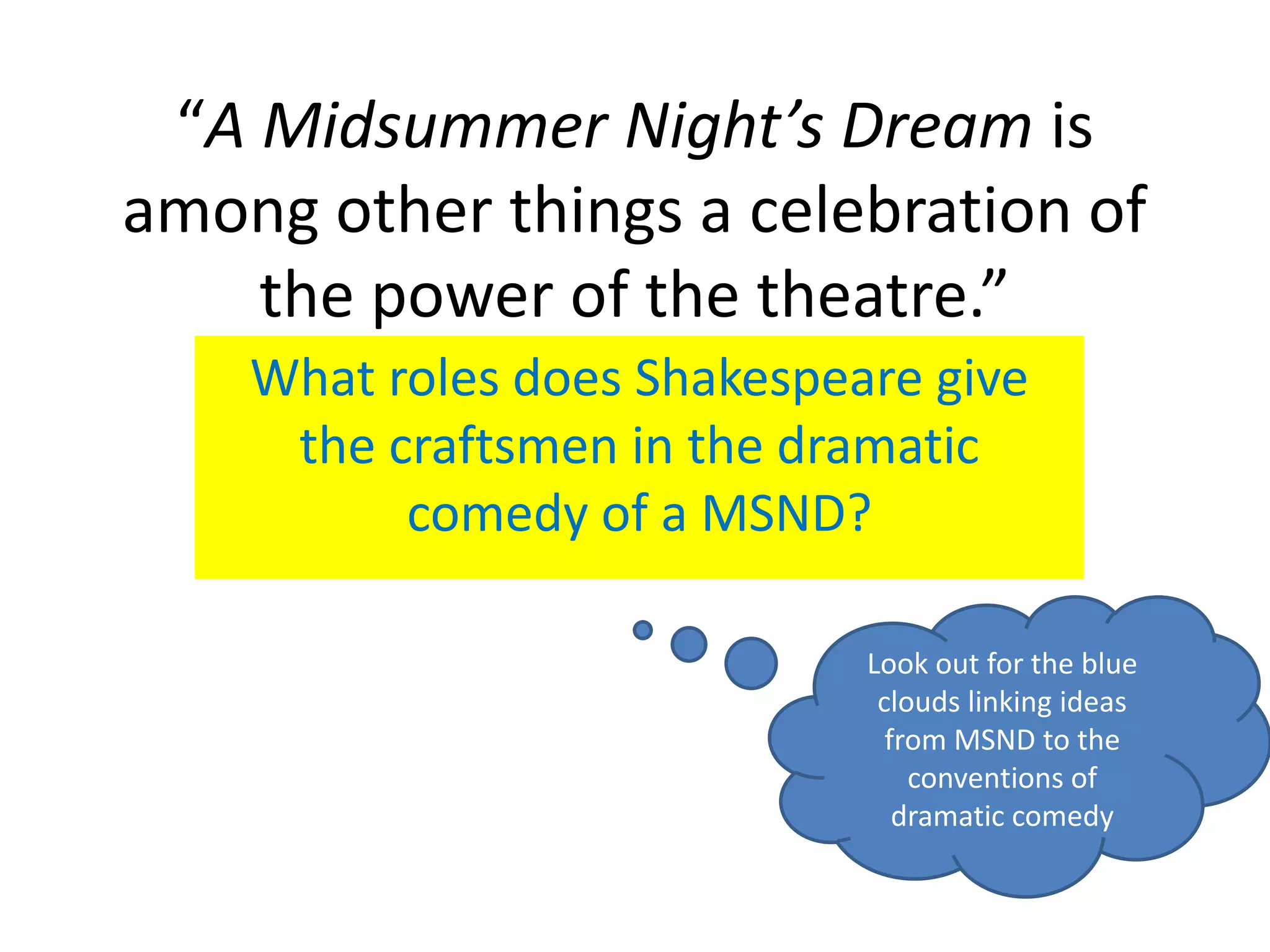 “A Midsummer Night’s Dream is
among other things a celebration of
    the power of the theatre.”
    What roles does Shakespeare give
     the craftsmen in the dramatic
          comedy of a MSND?

                             Look out for the blue
                              clouds linking ideas
                               from MSND to the
                                 conventions of
                                dramatic comedy
 