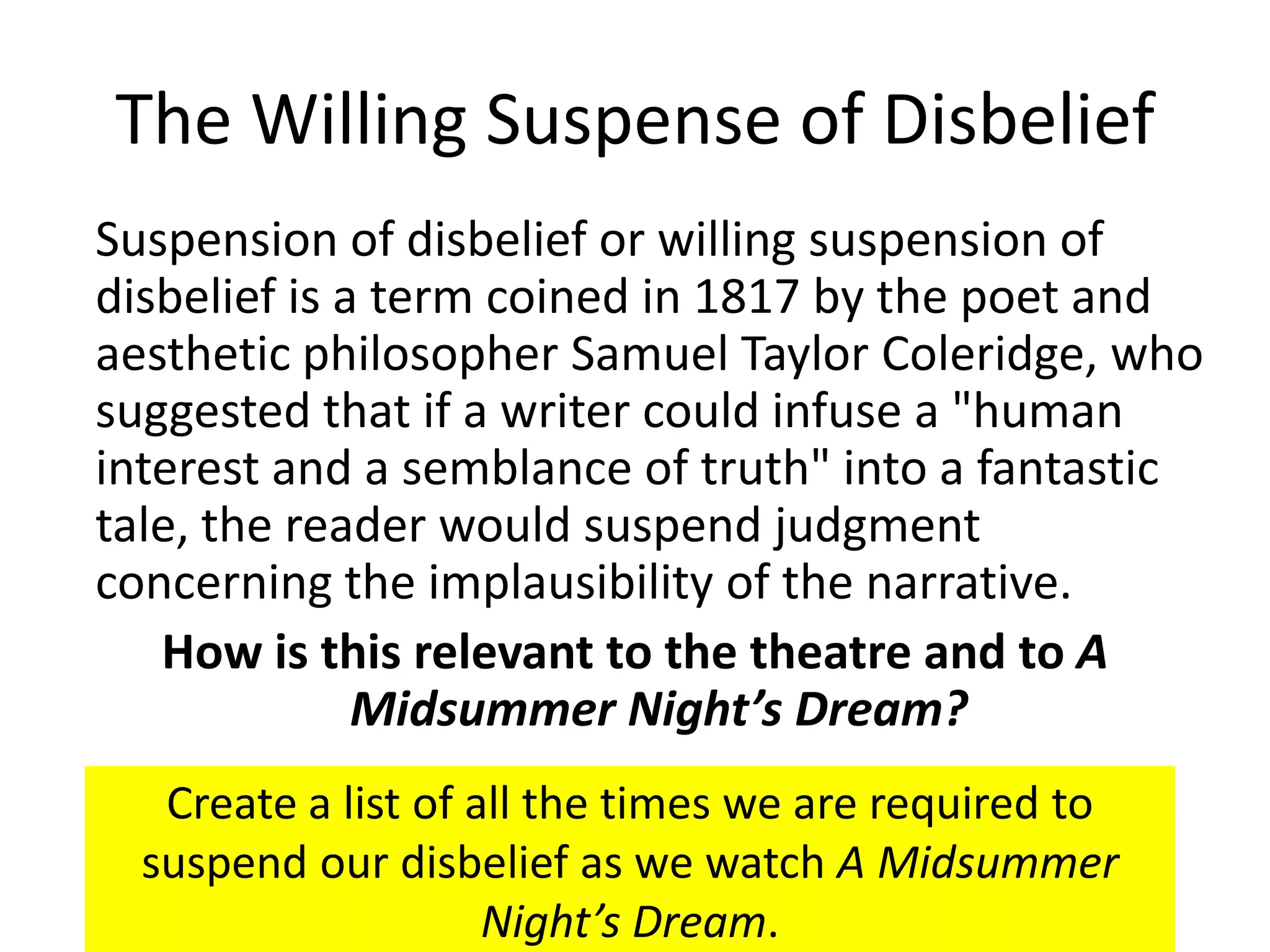 The Willing Suspense of Disbelief
Suspension of disbelief or willing suspension of
disbelief is a term coined in 1817 by the poet and
aesthetic philosopher Samuel Taylor Coleridge, who
suggested that if a writer could infuse a "human
interest and a semblance of truth" into a fantastic
tale, the reader would suspend judgment
concerning the implausibility of the narrative.
   How is this relevant to the theatre and to A
              Midsummer Night’s Dream?
   Create a list of all the times we are required to
  suspend our disbelief as we watch A Midsummer
                     Night’s Dream.
 