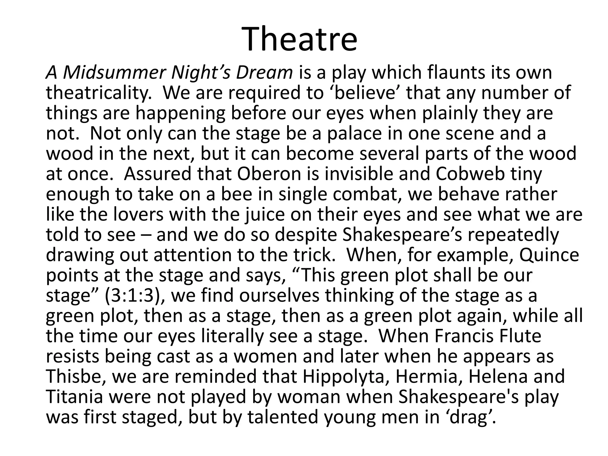 Theatre
A Midsummer Night’s Dream is a play which flaunts its own
theatricality. We are required to ‘believe’ that any number of
things are happening before our eyes when plainly they are
not. Not only can the stage be a palace in one scene and a
wood in the next, but it can become several parts of the wood
at once. Assured that Oberon is invisible and Cobweb tiny
enough to take on a bee in single combat, we behave rather
like the lovers with the juice on their eyes and see what we are
told to see – and we do so despite Shakespeare’s repeatedly
drawing out attention to the trick. When, for example, Quince
points at the stage and says, “This green plot shall be our
stage” (3:1:3), we find ourselves thinking of the stage as a
green plot, then as a stage, then as a green plot again, while all
the time our eyes literally see a stage. When Francis Flute
resists being cast as a women and later when he appears as
Thisbe, we are reminded that Hippolyta, Hermia, Helena and
Titania were not played by woman when Shakespeare's play
was first staged, but by talented young men in ‘drag’.
 