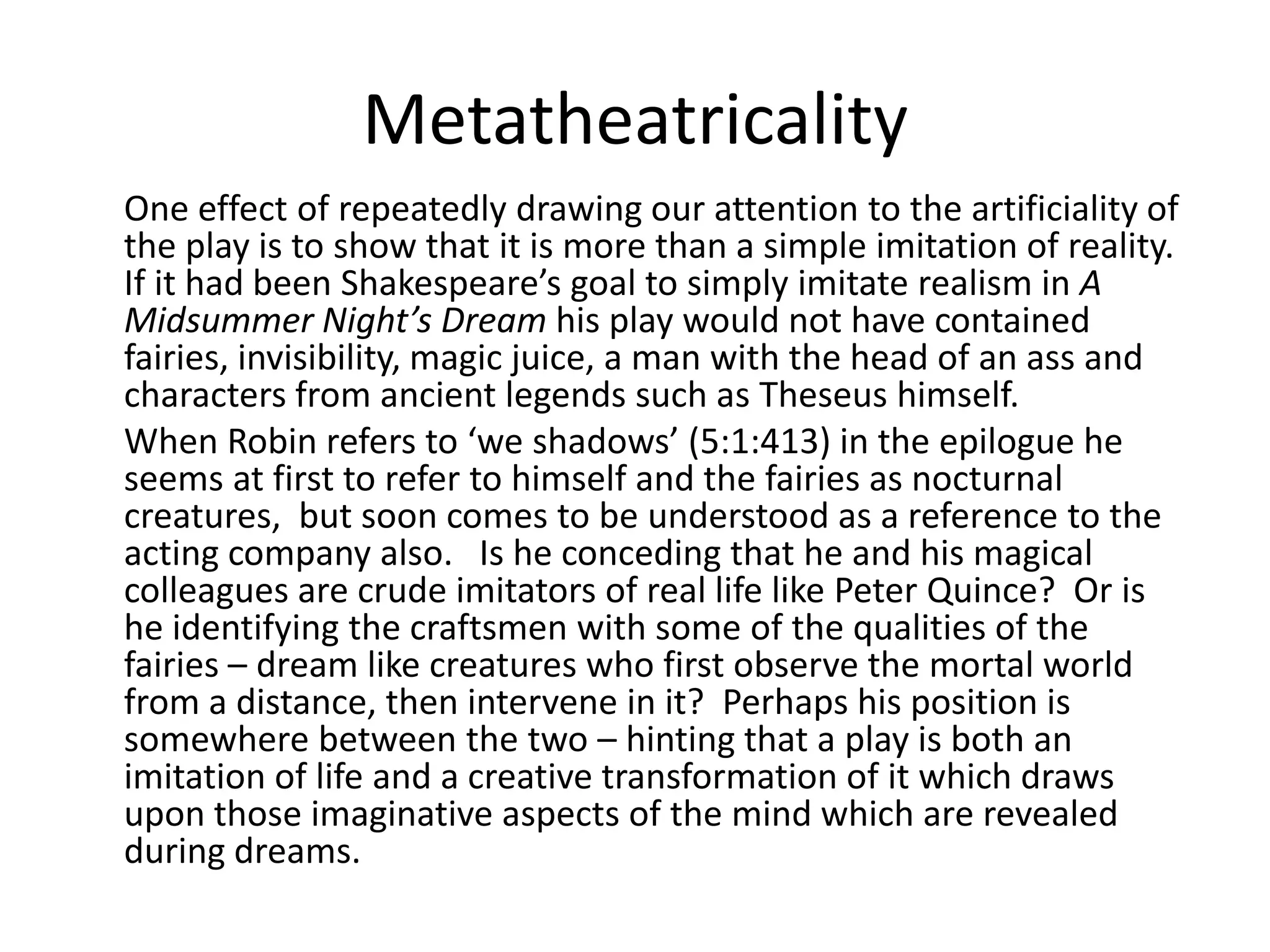 Metatheatricality
One effect of repeatedly drawing our attention to the artificiality of
the play is to show that it is more than a simple imitation of reality.
If it had been Shakespeare’s goal to simply imitate realism in A
Midsummer Night’s Dream his play would not have contained
fairies, invisibility, magic juice, a man with the head of an ass and
characters from ancient legends such as Theseus himself.
When Robin refers to ‘we shadows’ (5:1:413) in the epilogue he
seems at first to refer to himself and the fairies as nocturnal
creatures, but soon comes to be understood as a reference to the
acting company also. Is he conceding that he and his magical
colleagues are crude imitators of real life like Peter Quince? Or is
he identifying the craftsmen with some of the qualities of the
fairies – dream like creatures who first observe the mortal world
from a distance, then intervene in it? Perhaps his position is
somewhere between the two – hinting that a play is both an
imitation of life and a creative transformation of it which draws
upon those imaginative aspects of the mind which are revealed
during dreams.
 