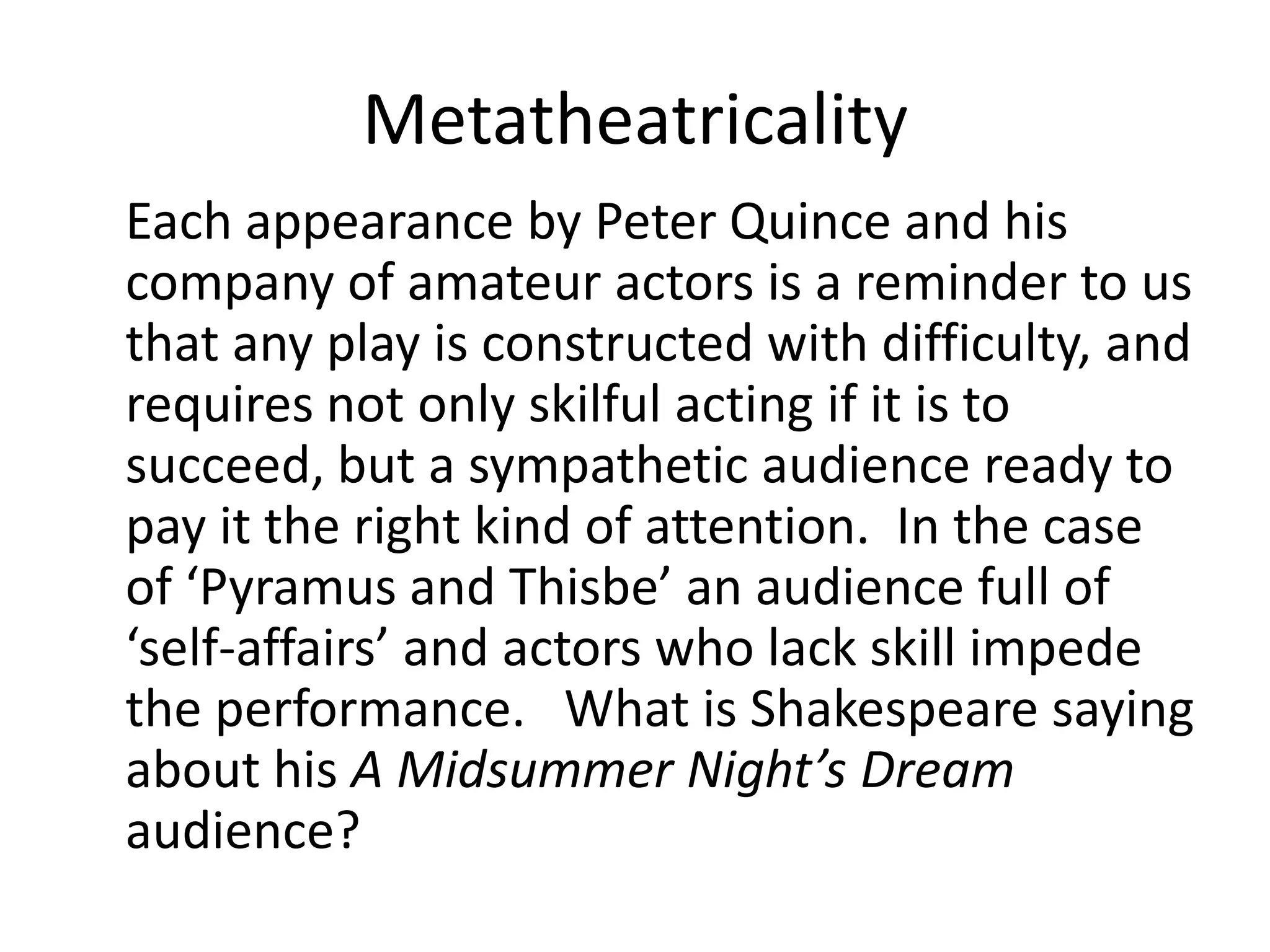 Metatheatricality
Each appearance by Peter Quince and his
company of amateur actors is a reminder to us
that any play is constructed with difficulty, and
requires not only skilful acting if it is to
succeed, but a sympathetic audience ready to
pay it the right kind of attention. In the case
of ‘Pyramus and Thisbe’ an audience full of
‘self-affairs’ and actors who lack skill impede
the performance. What is Shakespeare saying
about his A Midsummer Night’s Dream
audience?
 