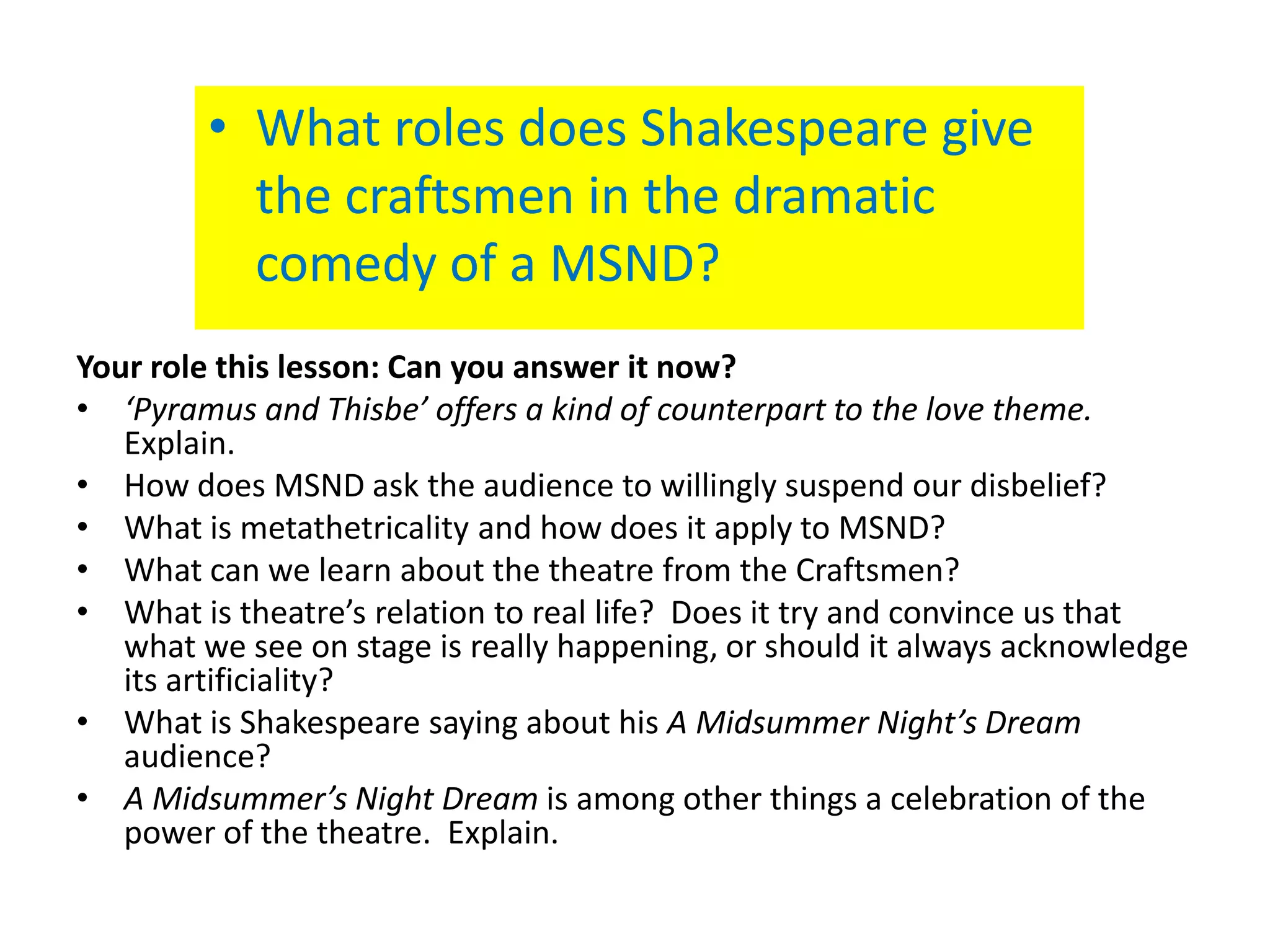 • What roles does Shakespeare give
          the craftsmen in the dramatic
          comedy of a MSND?
Your role this lesson: Can you answer it now?
• ‘Pyramus and Thisbe’ offers a kind of counterpart to the love theme.
   Explain.
• How does MSND ask the audience to willingly suspend our disbelief?
• What is metathetricality and how does it apply to MSND?
• What can we learn about the theatre from the Craftsmen?
• What is theatre’s relation to real life? Does it try and convince us that
   what we see on stage is really happening, or should it always acknowledge
   its artificiality?
• What is Shakespeare saying about his A Midsummer Night’s Dream
   audience?
• A Midsummer’s Night Dream is among other things a celebration of the
   power of the theatre. Explain.
 