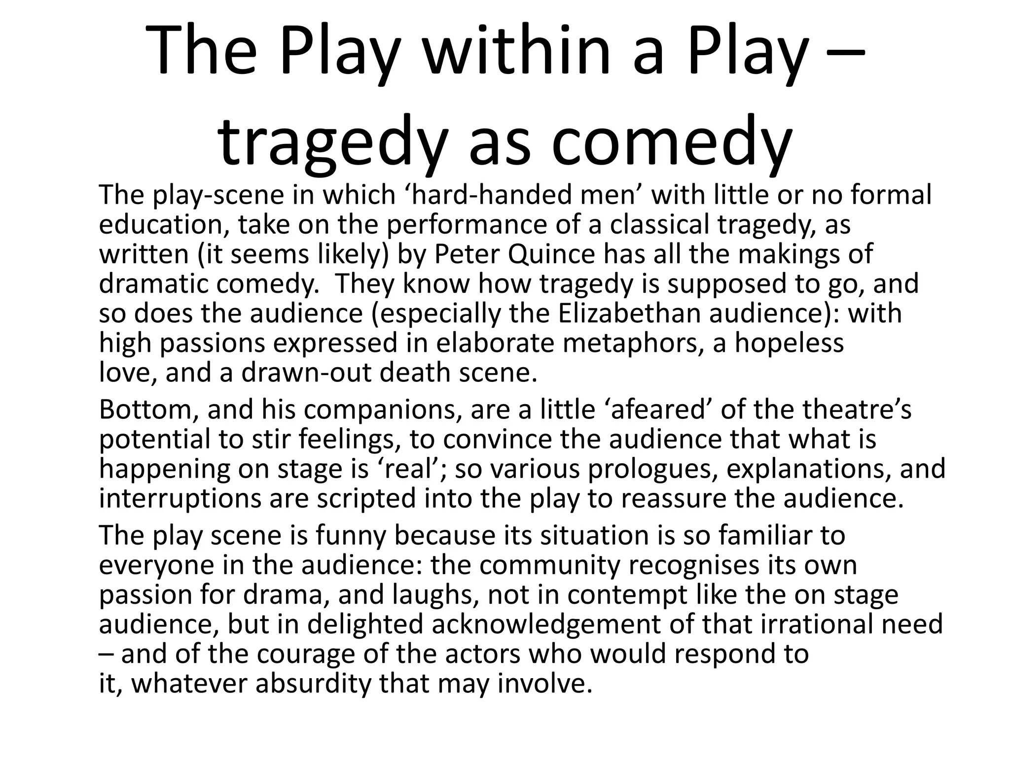 The Play within a Play –
     tragedy as comedy
The play-scene in which ‘hard-handed men’ with little or no formal
education, take on the performance of a classical tragedy, as
written (it seems likely) by Peter Quince has all the makings of
dramatic comedy. They know how tragedy is supposed to go, and
so does the audience (especially the Elizabethan audience): with
high passions expressed in elaborate metaphors, a hopeless
love, and a drawn-out death scene.
Bottom, and his companions, are a little ‘afeared’ of the theatre’s
potential to stir feelings, to convince the audience that what is
happening on stage is ‘real’; so various prologues, explanations, and
interruptions are scripted into the play to reassure the audience.
The play scene is funny because its situation is so familiar to
everyone in the audience: the community recognises its own
passion for drama, and laughs, not in contempt like the on stage
audience, but in delighted acknowledgement of that irrational need
– and of the courage of the actors who would respond to
it, whatever absurdity that may involve.
 