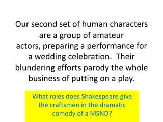 Our second set of human characters
      are a group of amateur
actors, preparing a performance for
   a wedding celebration. Their
blundering efforts parody the whole
   business of putting on a play.
    What roles does Shakespeare give
     the craftsmen in the dramatic
          comedy of a MSND?
 
