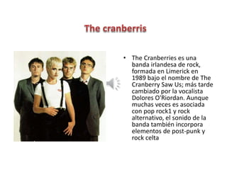 • The Cranberries es una
banda irlandesa de rock,
formada en Limerick en
1989 bajo el nombre de The
Cranberry Saw Us; más tarde
cambiado por la vocalista
Dolores O'Riordan. Aunque
muchas veces es asociada
con pop rock1 y rock
alternativo, el sonido de la
banda también incorpora
elementos de post-punk y
rock celta
 