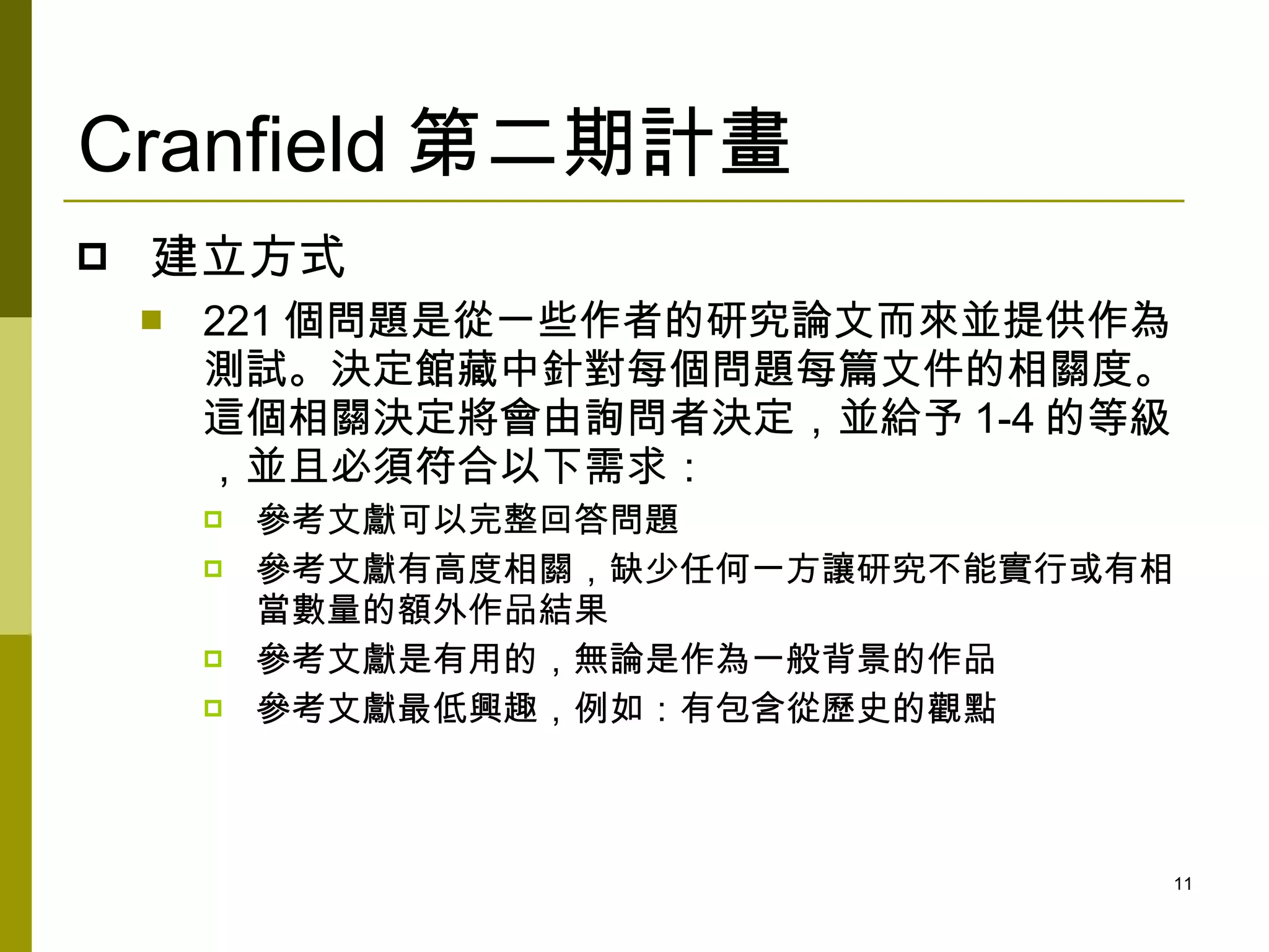 Cranfield 第二期計畫
   建立方式
       221 個問題是從一些作者的研究論文而來並提供作為
        測試。決定館藏中針對每個問題每篇文件的相關度。
        這個相關決定將會由詢問者決定，並給予 1-4 的等級
        ，並且必須符合以下需求：
           參考文獻可以完整回答問題
           參考文獻有高度相關，缺少任何一方讓研究不能實行或有相
            當數量的額外作品結果
           參考文獻是有用的，無論是作為一般背景的作品
           參考文獻最低興趣，例如：有包含從歷史的觀點



                                     11
 