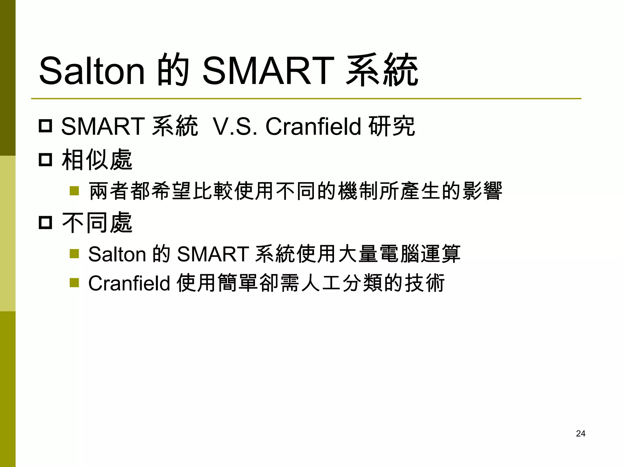 Salton 的 SMART 系統
 SMART 系統 V.S. Cranfield 研究
 相似處
       兩者都希望比較使用不同的機制所產生的影響
   不同處
       Salton 的 SMART 系統使用大量電腦運算
       Cranfield 使用簡單卻需人工分類的技術




                                    24
 
