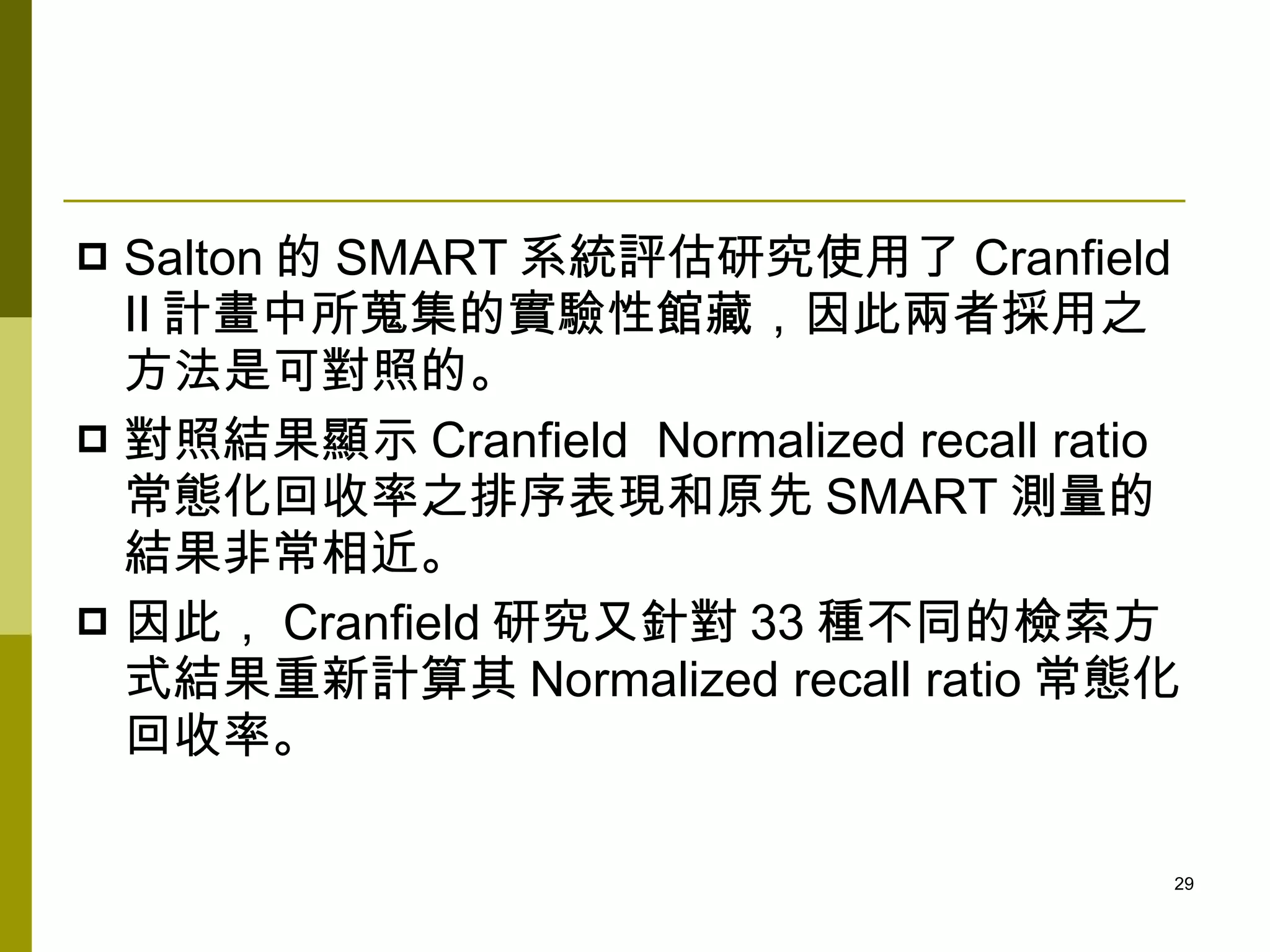  Salton 的 SMART 系統評估研究使用了 Cranfield
  II 計畫中所蒐集的實驗性館藏，因此兩者採用之
  方法是可對照的。
 對照結果顯示 Cranfield Normalized recall ratio
  常態化回收率之排序表現和原先 SMART 測量的
  結果非常相近。
 因此， Cranfield 研究又針對 33 種不同的檢索方
  式結果重新計算其 Normalized recall ratio 常態化
  回收率。

                                         29
 