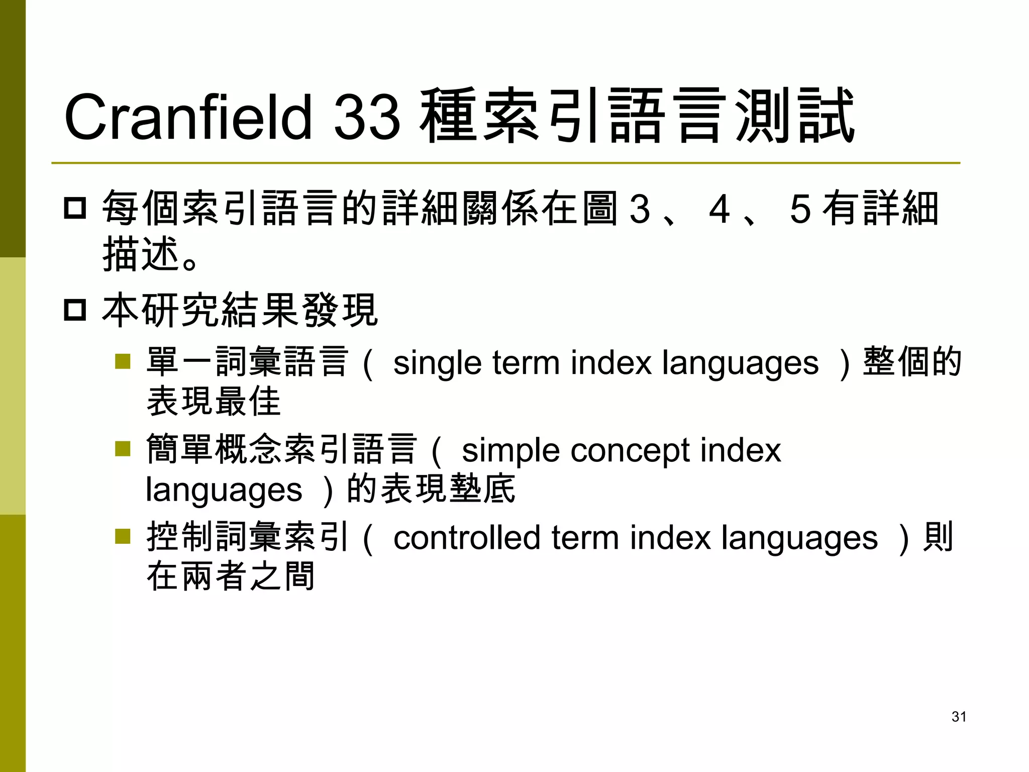 Cranfield 33 種索引語言測試
 每個索引語言的詳細關係在圖 3 、 4 、 5 有詳細
  描述。
 本研究結果發現
       單一詞彙語言（ single term index languages ）整個的
        表現最佳
       簡單概念索引語言（ simple concept index
        languages ）的表現墊底
       控制詞彙索引（ controlled term index languages ）則
        在兩者之間


                                                 31
 