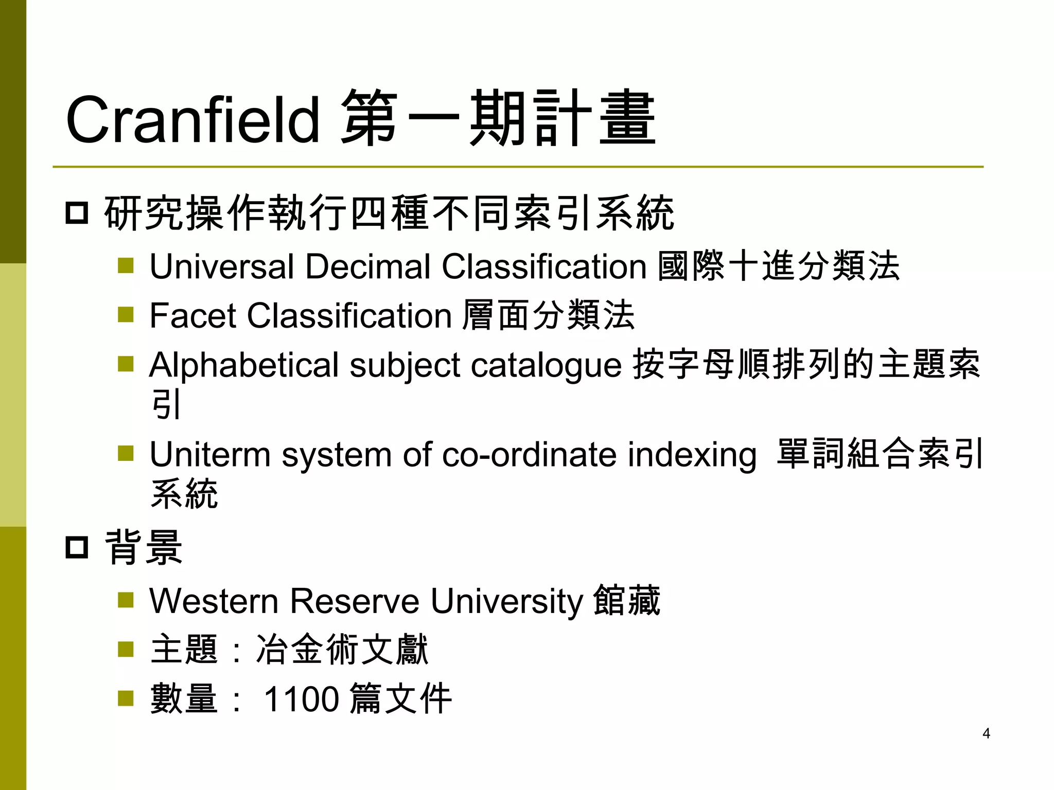 Cranfield 第一期計畫
   研究操作執行四種不同索引系統
       Universal Decimal Classification 國際十進分類法
       Facet Classification 層面分類法
       Alphabetical subject catalogue 按字母順排列的主題索
        引
       Uniterm system of co-ordinate indexing 單詞組合索引
        系統
   背景
       Western Reserve University 館藏
       主題：冶金術文獻
       數量： 1100 篇文件
                                                    4
 