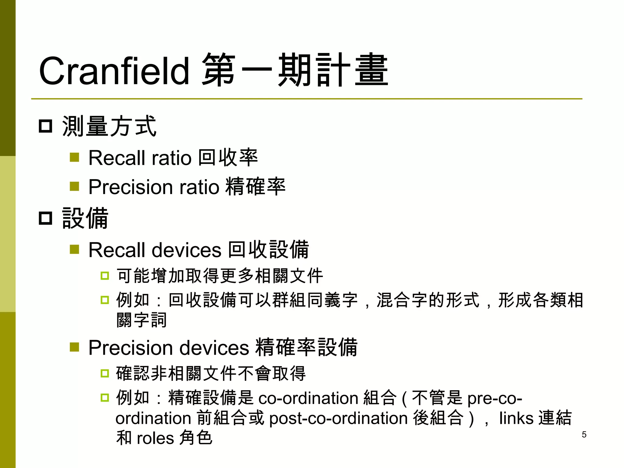 Cranfield 第一期計畫
   測量方式
       Recall ratio 回收率
       Precision ratio 精確率
   設備
       Recall devices 回收設備
            可能增加取得更多相關文件
            例如：回收設備可以群組同義字，混合字的形式，形成各類相
             關字詞
       Precision devices 精確率設備
            確認非相關文件不會取得
            例如：精確設備是 co-ordination 組合 ( 不管是 pre-co-
             ordination 前組合或 post-co-ordination 後組合 ) ， links 連結
             和 roles 角色                                            5
 