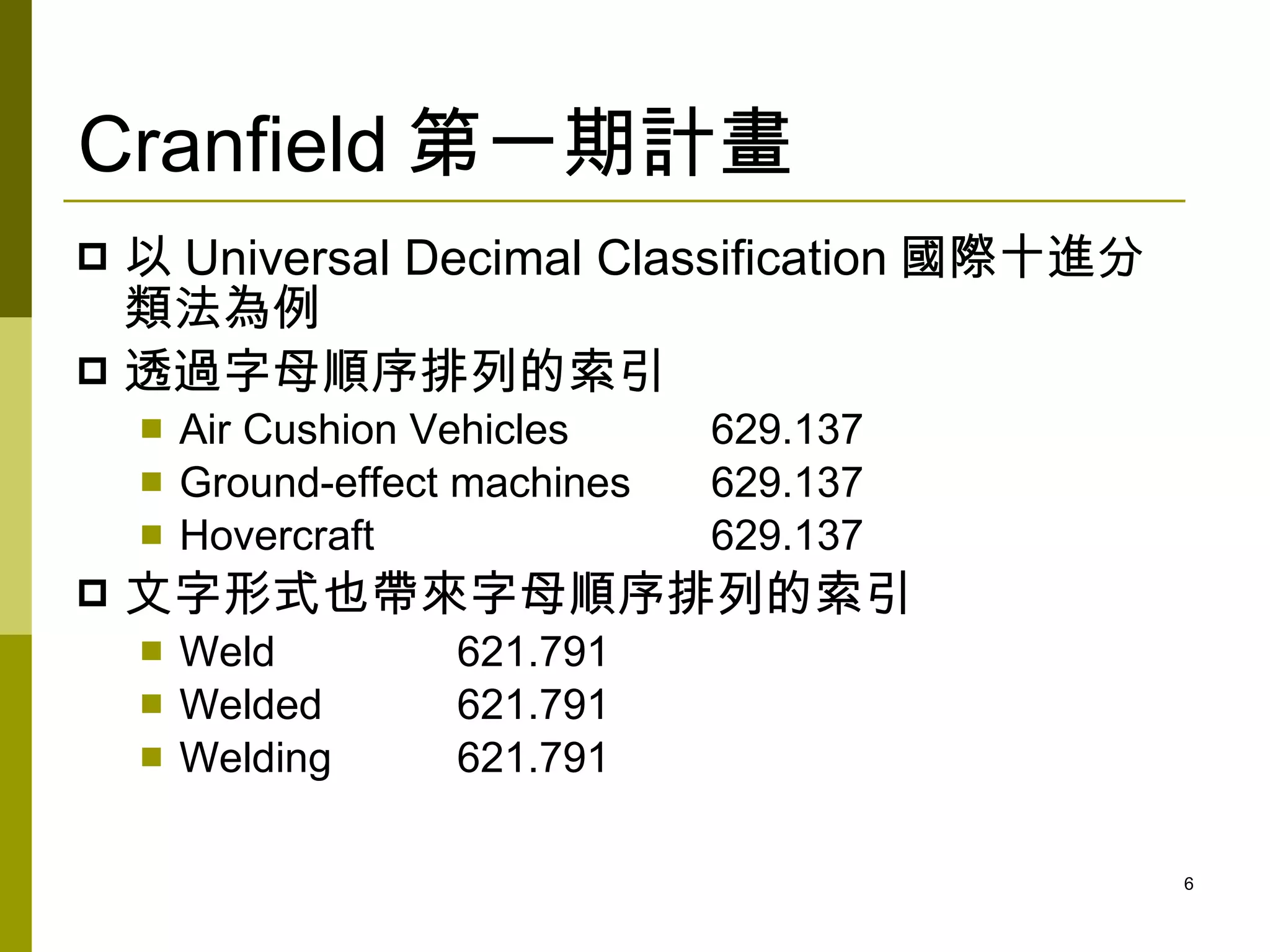 Cranfield 第一期計畫
 以 Universal Decimal Classification 國際十進分
  類法為例
 透過字母順序排列的索引
       Air Cushion Vehicles     629.137
       Ground-effect machines   629.137
       Hovercraft               629.137
   文字形式也帶來字母順序排列的索引
       Weld         621.791
       Welded       621.791
       Welding      621.791

                                             6
 