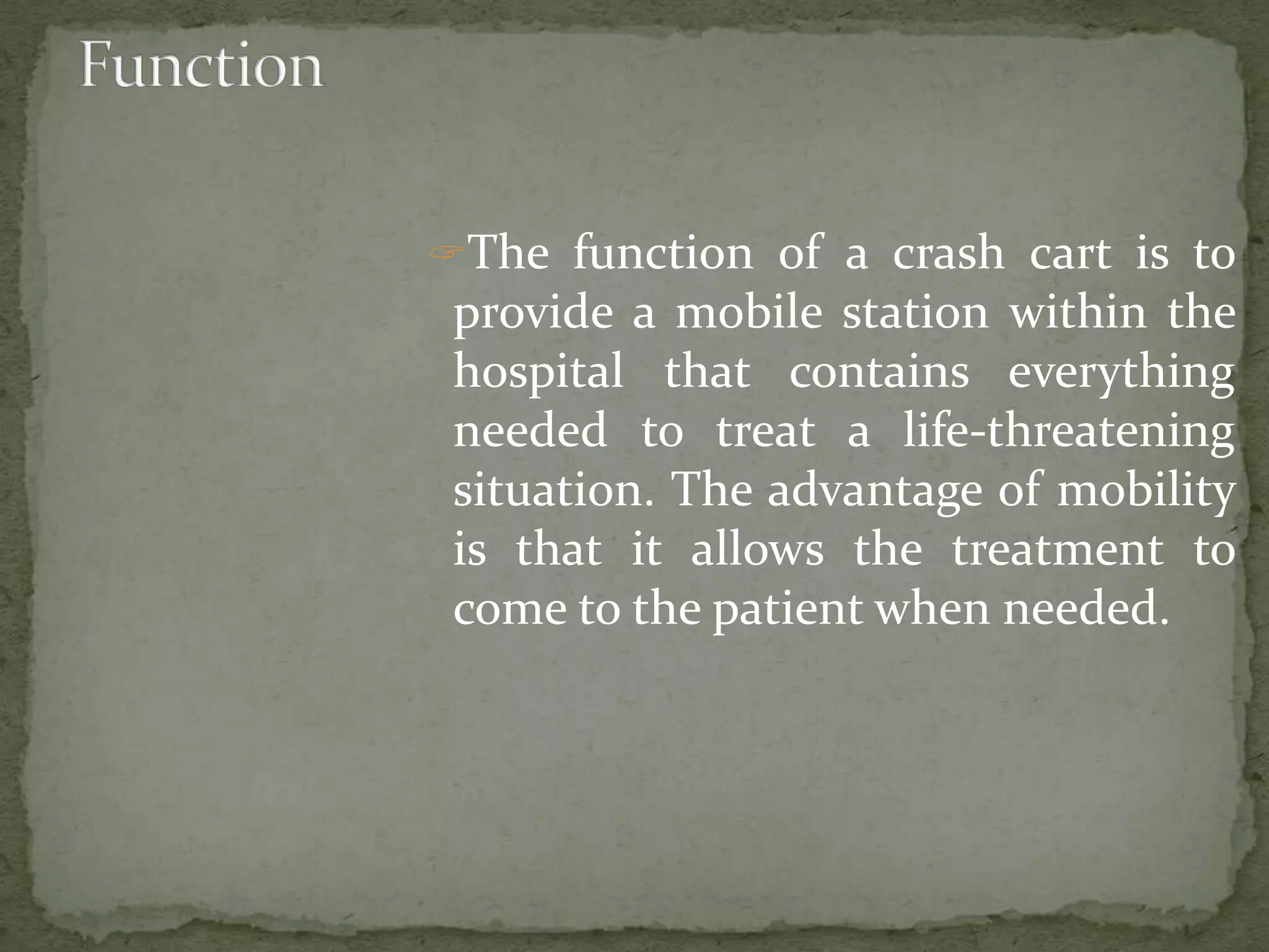 The function of a crash cart is to
provide a mobile station within the
hospital that contains everything
needed to treat a life-threatening
situation. The advantage of mobility
is that it allows the treatment to
come to the patient when needed.
 