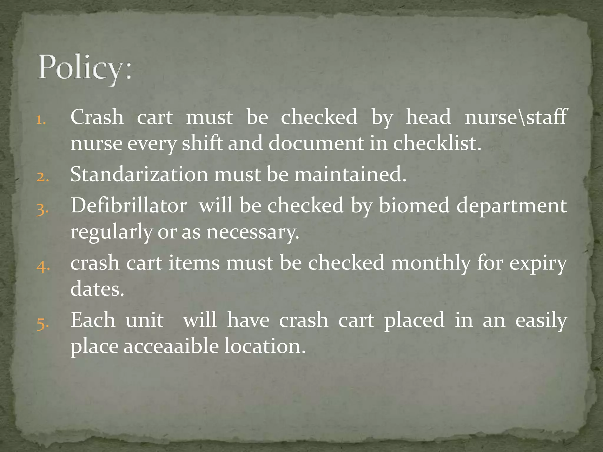 1. Crash cart must be checked by head nursestaff
nurse every shift and document in checklist.
2. Standarization must be maintained.
3. Defibrillator will be checked by biomed department
regularly or as necessary.
4. crash cart items must be checked monthly for expiry
dates.
5. Each unit will have crash cart placed in an easily
place acceaaible location.
 