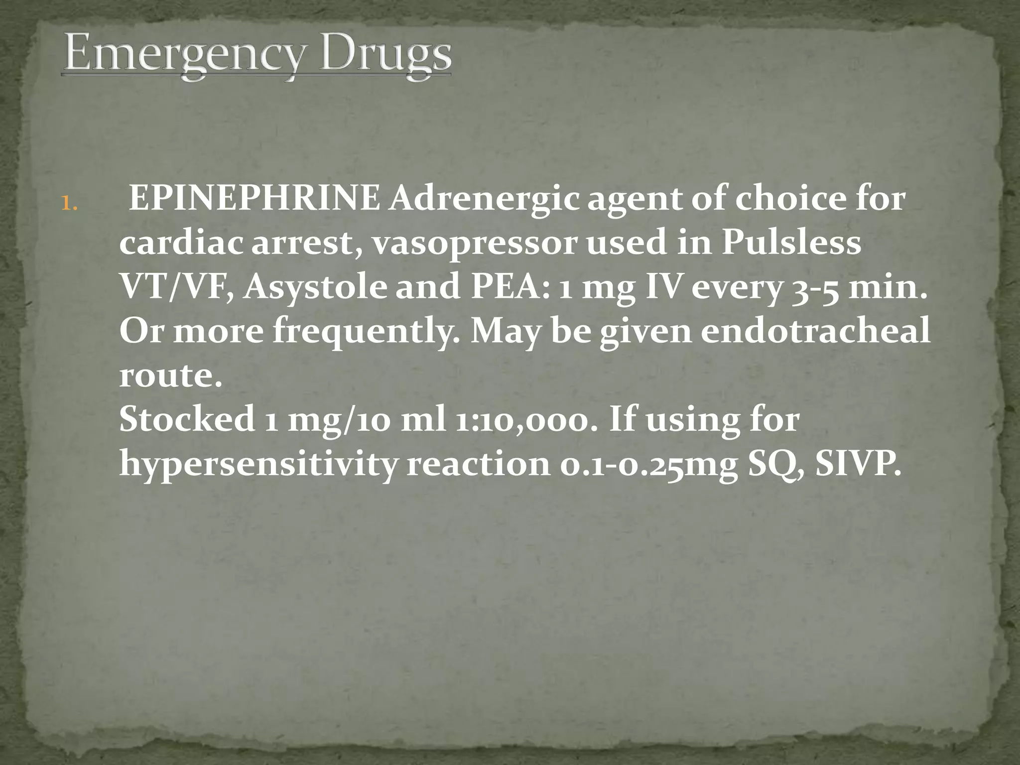 1. EPINEPHRINE Adrenergic agent of choice for
cardiac arrest, vasopressor used in Pulsless
VT/VF, Asystole and PEA: 1 mg IV every 3-5 min.
Or more frequently. May be given endotracheal
route.
Stocked 1 mg/10 ml 1:10,000. If using for
hypersensitivity reaction 0.1-0.25mg SQ, SIVP.
 