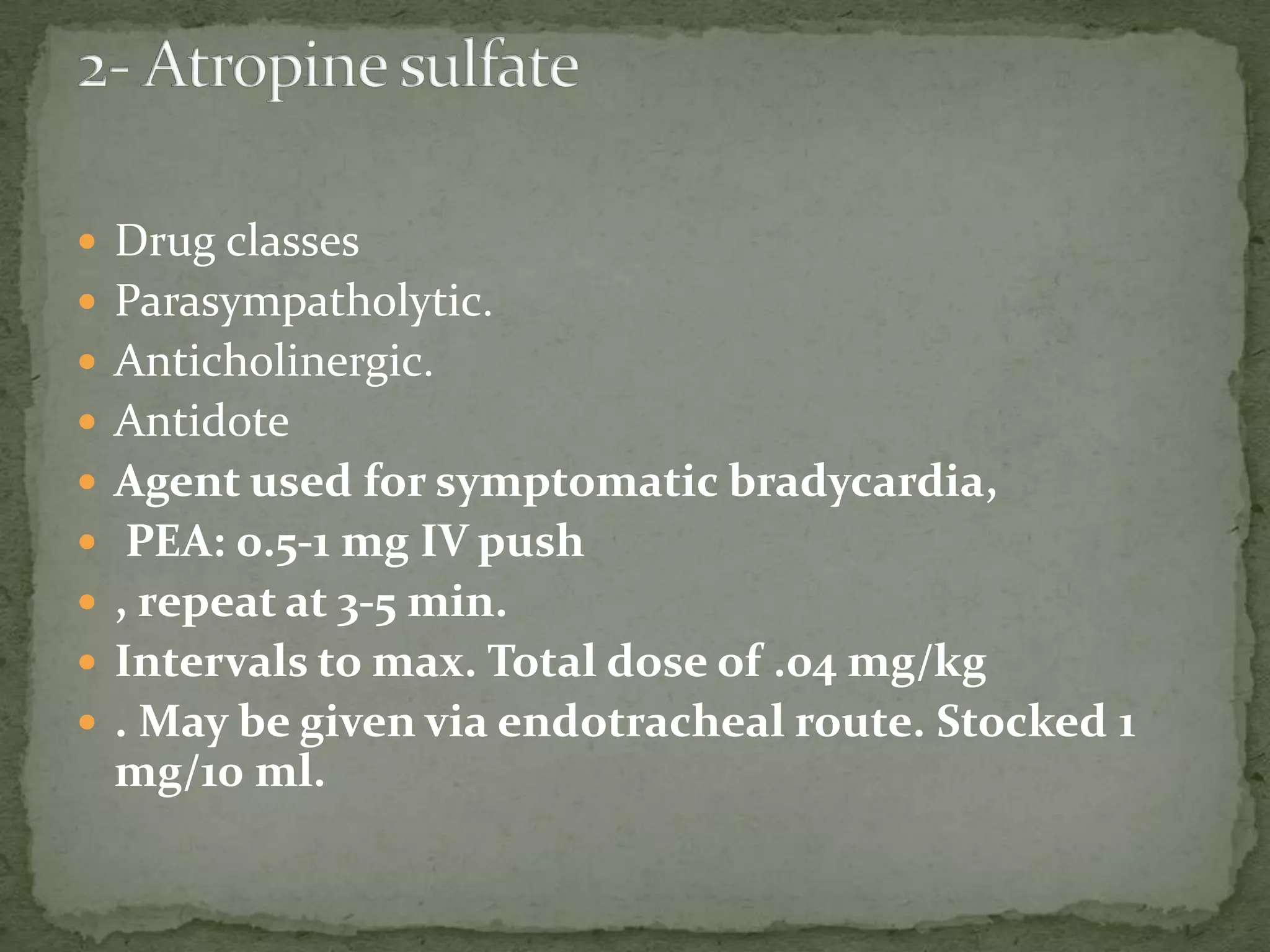  Drug classes
 Parasympatholytic.
 Anticholinergic.
 Antidote
 Agent used for symptomatic bradycardia,
 PEA: 0.5-1 mg IV push
 , repeat at 3-5 min.
 Intervals to max. Total dose of .04 mg/kg
 . May be given via endotracheal route. Stocked 1
mg/10 ml.
 