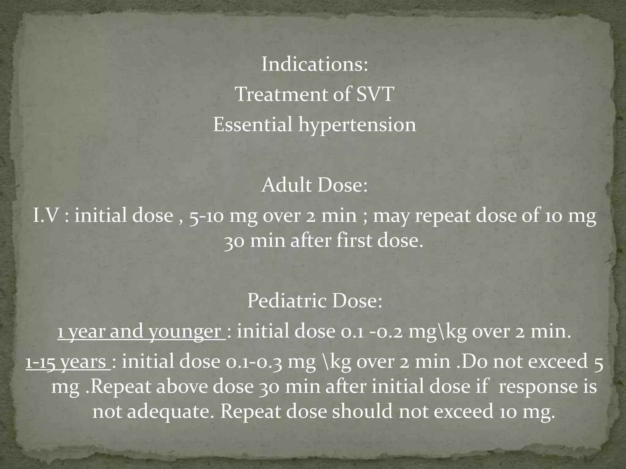 Indications:
Treatment of SVT
Essential hypertension
Adult Dose:
I.V : initial dose , 5-10 mg over 2 min ; may repeat dose of 10 mg
30 min after first dose.
Pediatric Dose:
1 year and younger : initial dose 0.1 -0.2 mgkg over 2 min.
1-15 years : initial dose 0.1-0.3 mg kg over 2 min .Do not exceed 5
mg .Repeat above dose 30 min after initial dose if response is
not adequate. Repeat dose should not exceed 10 mg.
 